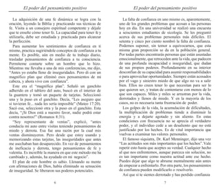 6 7
El poder del pensamiento positivo El poder del pensamiento positivo
La adquisición de una fe dinámica se logra con la
oración, leyendo la Biblia y practicando sus técnicas de
fe. Visita a un consejero espiritual competente y déjale
que te enseñe cómo tener fe. La capacidad para tener fe y
utilizarla, debe ser estudiada y practicada para alcanzar
la perfección.
Para aumentar los sentimientos de confianza en ti
mismo, practica sugiriéndole conceptos de confianza a tu
mente. Es posible, aún en medio de tu trabajo diario,
trasladar pensamientos de confianza a tu consciencia.
Permíteme contarte sobre un hombre que lo hizo.
Mientras me llevaba a una de mis conferencias, me dijo,
“Antes yo estaba lleno de inseguridades. Pero di con un
magnífico plan que eliminó esos pensamientos de mi
cabeza, y ahora vivo con confianza”.
Este era el “magnífico plan”. Señaló un ganchito
adherido en el tablero del auto, buscó en el interior de
la guantera y tomó un paquete de tarjetas. Seleccionó
una y la puso en el ganchito. Decía, “Les aseguro que
si tuvieran fe... nada les sería imposible” (Mateo 17:20).
Sacó esa, seleccionó otra y la puso en el ganchito. Esta
decía, “¡Si Dios está a nuestro favor, nadie podrá estar
contra nosotros!” (Romanos 8:31).
“Soy representante de ventas”, explicó, “antes
conducía mi auto entre visitas teniendo pensamientos de
miedo y derrota. Esa fue una razón por la cual mis
ventas disminuyeron. Pero desde que estoy usando y
memorizando estas tarjetas, las inseguridades que antes
me asechaban han desaparecido. En vez de pensamientos
de ineficacia y derrota, tengo pensamientos de fe y
valentía. Es increíble la manera en que este método me ha
cambiado y, además, ha ayudado en mi negocio”.
El plan de este hombre es sabio. Llenando su mente
con afirmaciones de Dios, había eliminado su sensación
de inseguridad. Se liberaron sus poderes potenciales.
La falta de confianza en uno mismo es, aparentemente,
uno de los grandes problemas que acosan a las personas
hoy en día. En una universidad se realizó una encuesta
a seiscientos estudiantes de sicología. Se les preguntó
acerca de sus problemas personales más difíciles. El
setenta y cinco por ciento nombró la falta de confianza.
Podemos suponer, sin temor a equivocarnos, que esta
misma gran proporción se da en la población general.
Por todas partes encontrarás personas que están asustadas
emocionalmente, que retroceden ante la vida, que padecen
de una profunda incapacidad e inseguridad, que dudan
de sus propios poderes. Profundamente en su interior
desconfían de su capacidad para asumir responsabilidades
o para aprovechar oportunidades. Siempre están acosados
por el vago y siniestro miedo de que algo no va a salir
bien. Ellos no creen tener lo que necesitan para ser lo
que quieren ser, y tratan de contentarse con menos de lo
que son capaces. Miles y miles se arrastran por la vida,
derrotados y llenos de miedo. Y en la mayoría de los
casos, no es necesaria tanta frustración de poder.
Los golpes de la vida, la acumulación de dificultades,
la multiplicación de problemas tiende a disminuir la
energía y a dejarte agotado y sin aliento. En estas
condiciones con frecuencia no se aprecia el verdadero
poder, y el individuo cede a un desaliento que no está
justificado por los hechos. Es de vital importancia que
vuelvas a examinar tus valores personales.
El famoso siquiatra, Dr. Karl Menninger, dijo una vez
“Las actitudes son más importantes que los hechos”.Vale
repetir esto hasta que aceptes su verdad. Cualquier hecho
al que nos enfrentemos, aunque parezca sin solución, no
es tan importante como nuestra actitud ante ese hecho.
Puedes dejar que algo te abrume mentalmente aún antes
de empezar a enfrentarlo. Por otra parte, los pensamientos
de confianza pueden modificarlo o resolverlo.
Así que si te sientes derrotado y has perdido confianza
 