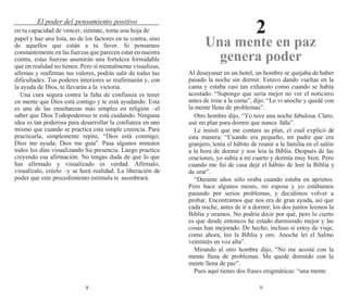 8 9
El poder del pensamiento positivo
2
en tu capacidad de vencer, siéntate, toma una hoja de
papel y haz una lista, no de los factores en tu contra, sino
de aquellos que están a tu favor. Si pensamos
constantemente en las fuerzas que parecen estar en nuestra
contra, estas fuerzas asumirán una fortaleza formidable
que en realidad no tienen. Pero si mentalmente visualizas,
afirmas y reafirmas tus valores, podrás salir de todas tus
dificultades. Tus poderes interiores se reafirmarán y, con
la ayuda de Dios, te llevarán a la victoria.
Una cura segura contra la falta de confianza es tener
en mente que Dios está contigo y te está ayudando. Esta
es una de las enseñanzas más simples en religión –el
saber que Dios Todopoderoso te está cuidando. Ninguna
idea es tan poderosa para desarrollar la confianza en uno
mismo que cuando se practica esta simple creencia. Para
practicarla, simplemente repite, “Dios está conmigo;
Dios me ayuda; Dios me guía”. Pasa algunos minutos
todos los días visualizando Su presencia. Luego practica
creyendo esa afirmación. No tengas duda de que lo que
has afirmado y visualizado es verdad. Afírmalo,
visualízalo, créelo –y se hará realidad. La liberación de
poder que este procedimiento estimula te asombrará.
Una mente en paz
genera poder
Al desayunar en un hotel, un hombre se quejaba de haber
pasado la noche sin dormir. Estuvo dando vueltas en la
cama y estaba casi tan exhausto como cuando se había
acostado. “Supongo que sería mejor no ver el noticiero
antes de irme a la cama”, dijo. “Lo vi anoche y quedé con
la mente llena de problemas”.
Otro hombre dijo, “Yo tuve una noche fabulosa. Claro,
usé mi plan para dormir que nunca falla”.
Le insistí que me contara su plan, el cual explicó de
esta manera: “Cuando era pequeño, mi padre que era
granjero, tenía el hábito de reunir a la familia en el salón
a la hora de dormir y nos leía la Biblia. Después de las
oraciones, yo subía a mi cuarto y dormía muy bien. Pero
cuando me fui de casa dejé el hábito de leer la Biblia y
de orar”.
“Durante años sólo oraba cuando estaba en aprietos.
Pero hace algunos meses, mi esposa y yo estábamos
pasando por serios problemas, y decidimos volver a
probar. Encontramos que nos era de gran ayuda, así que
cada noche, antes de ir a dormir, los dos juntos leemos la
Biblia y oramos. No podría decir por qué, pero lo cierto
es que desde entonces he estado durmiendo mejor y las
cosas han mejorado. De hecho, incluso si estoy de viaje,
como ahora, leo la Biblia y oro. Anoche leí el Salmo
veintitrés en voz alta”.
Mirando al otro hombre dijo, “No me acosté con la
mente llena de problemas. Me quedé dormido con la
mente llena de paz”.
Pues aquí tienes dos frases enigmáticas: “una mente
 
