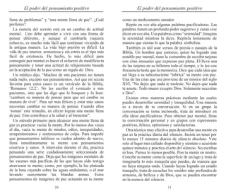 10 11
El poder del pensamiento positivo El poder del pensamiento positivo
llena de problemas” y “una mente llena de paz”. ¿Cuál
prefieres?
La esencia del secreto está en un cambio de actitud
mental. Uno debe aprender a vivir con una forma de
pensar diferente, y aunque el cambiarla requiera
esfuerzo, es mucho más fácil que continuar viviendo de
la antigua manera. La vida bajo presión es difícil. La
vida de paz interior, armoniosa y sin estrés es el tipo más
fácil de existencia. De hecho, lo más difícil para
conseguir paz mental es hacer el esfuerzo de modificar tu
pensamiento y tener una actitud de relajamiento basada
en la aceptación de la paz como un regalo de Dios.
Un médico dijo, “Muchos de mis pacientes no tienen
nada malo, excepto sus pensamientos. Así que mi receta
favorita para estos casos es un versículo de la Biblia,
‘Romanos 12:2’. No les escribo el versículo a mis
pacientes, sino que les digo que lo busquen y lo lean:
‘cambien su manera de pensar para que así cambie su
manera de vivir’. Para ser más felices y estar más sanos
necesitan cambiar su manera de pensar. Cuando ellos
‘toman’ este remedio, en efecto logran una mente llena
de paz. Esto contribuye a la salud y al bienestar”.
Un método primario para alcanzar una mente llena de
paz es practicar vaciar la mente. Por lo menos dos veces
al día, vacía tu mente de miedos, odios, inseguridades,
arrepentimientos y sentimientos de culpa. Para impedir
que pensamientos infelices se cuelen adentro de nuevo,
llena inmediatamente tu mente con pensamientos
creativos y sanos. A intervalos durante el día, practica
pensando una serie cuidadosamente seleccionada de
pensamientos de paz. Deja que las imágenes mentales de
las escenas más pacíficas de las que hayas sido testigo
atraviesen tu mente; como, por ejemplo, la luz plateada
de la luna cayendo sobre las aguas ondulantes, o el mar
lavando suavemente las blandas arenas. Estos
pensamientos de imágenes de paz actuarán en tu mente
como un medicamento sanador.
Repite en voz alta algunas palabras pacificadoras. Las
palabras tienen un profundo poder sugestivo y curan sise
dicen en voz alta.Usa palabras como “serenidad”.Imagina
la serenidad mientras la dices. Repítela lentamente de
manera que sientas lo que la palabra simboliza.
También es útil usar versos de poesía o pasajes de la
Biblia. Un hombre que conozco, quien ha logrado una
notable paz mental, tiene la costumbre de escribirtarjetas
con citas inusuales que expresan paz plena. Él lleva una
de las tarjetas en su billetera todo el tiempo, y la lee con
frecuencia hasta que la memoriza. Dice que cada idea que
así llega a su subconsciente “lubrica” su mente con paz.
Una de las citas que usa proviene de un místico del siglo
XVI, “No dejes que nada te moleste. No dejes que nada
te asuste. Todo muere excepto Dios. Solamente necesitas
a Dios”.
Existen otras maneras prácticas mediante las cuales
puedes desarrollar serenidad y tranquilidad. Una manera
es a través de tu conversación. Si en un grupo la
conversación se torna incómoda, trata de introducir en
ella ideas pacificadoras. Para obtener paz mental, llena
tu conversación personal y en grupos con expresiones
positivas, felices, optimistas y satisfactorias.
Otra técnica muy efectiva para desarrollar una mente en
paz es la práctica diaria del silencio. Insiste en tener por
lo menos 15 minutos diarios de silencio absoluto. Vete
solo al lugar más callado disponible y siéntate o acuéstate
quince minutos y practica el arte del silencio. No escribas
ni leas. Piensa lo menos posible. Pon tu mente en neutro.
Concibe tu mente como la superficie de un lago y trata de
imaginarla lo más tranquila que puedas, de manera que
no haya ninguna onda. Cuando hayas logrado un estado
tranquilo, trata de escuchar los sonidos más profundosde
armonía, de belleza y de Dios, que se pueden encontrar
en la esencia del silencio.
 
