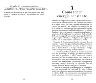 12 13
El poder del pensamiento positivo
3
Satura tus pensamientos con experiencias de paz,
con palabras e ideas de paz y tendrás un depósito de
experiencias productoras de paz que puedes usar para
refrescar y renovar tu espíritu. Será una inmensa fuente
de poder.
Cómo tener
energía constante
Laformaenquepensamosquenossentimostieneunefecto
definitivo en cómo realmente nos sentimos físicamente.
Si tu mente te dice que estás cansado, el mecanismo del
cuerpo, los nervios y los músculos, aceptan ese hecho.
Si tu mente está intensamente interesada en algo, puedes
mantenerte en una actividad indefinidamente. La religión
funciona a través de nuestros pensamientos; de hecho, es
un sistema de disciplina del pensamiento. Darle actitudes
de fe a la mente puede incrementar la energía. Contribuye
a que logres actividades prodigiosas, al sugerir que
cuentas con un amplio apoyo y recursos de poder.
Un amigo de Connecticut, un hombre enérgico, lleno de
vitalidad y vigor, dice que va a la iglesia frecuentemente
a “recargar sus baterías”. Su concepto es bueno y sano.
Dios la fuente de toda la energía del universo –energía
atómica, energía eléctrica y energía espiritual.
El contacto con Dios establece en nuestro interior un
flujo del mismo tipo de energía que renueva el mundo
cada año en primavera. Cuando estamos en contacto
espiritual con Dios, la energía Divina fluye a través de la
personalidad, renovando automáticamente el acto creativo
original. Los principios del cristianismo, científicamente
utilizados, pueden desarrollar un continuo flujo de
energía dentro de la mente y el cuerpo humanos.
Todas las grandes personalidades que he conocido y
que han demostrado la capacidad de hacer trabajos
prodigiosos, han sido personas que están en sintonía con
el Infinito. Todas esas personas parecen estar en armonía
con la naturaleza. No son necesariamente devotas
 