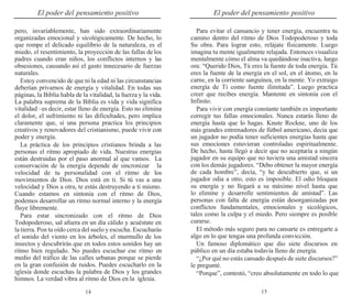 15
14
El poder del pensamiento positivo El poder del pensamiento positivo
pero, invariablemente, han sido extraordinariamente
organizadas emocional y sicológicamente. De hecho, lo
que rompe el delicado equilibrio de la naturaleza, es el
miedo, el resentimiento, la proyección de las fallas de los
padres cuando eran niños, los conflictos internos y las
obsesiones, causando así el gasto innecesario de fuerzas
naturales.
Estoy convencido de que ni la edad ni las circunstancias
deberían privarnos de energía y vitalidad. En todas sus
páginas, la Biblia habla de la vitalidad, la fuerza y la vida.
La palabra suprema de la Biblia es vida y vida significa
vitalidad –es decir, estar lleno de energía. Esto no elimina
el dolor, el sufrimiento ni las dificultades, pero implica
claramente que, si una persona practica los principios
creativos y renovadores del cristianismo, puede vivir con
poder y energía.
La práctica de los principios cristianos brinda a las
personas el ritmo apropiado de vida. Nuestras energías
están destruidas por el paso anormal al que vamos. La
conservación de la energía depende de sincronizar la
velocidad de tu personalidad con el ritmo de los
movimientos de Dios. Dios está en ti. Si tú vas a una
velocidad y Dios a otra, te estás destruyendo a ti mismo.
Cuando estamos en sintonía con el ritmo de Dios,
podemos desarrollar un ritmo normal interno y la energía
fluye libremente.
Para estar sincronizado con el ritmo de Dios
Todopoderoso, sal afuera en un día cálido y acuéstate en
la tierra. Pon tu oído cerca del suelo y escucha. Escucharás
el sonido del viento en los árboles, el murmullo de los
insectos y descubrirás que en todos estos sonidos hay un
ritmo bien regulado. No puedes escuchar ese ritmo en
medio del tráfico de las calles urbanas porque se pierde
en la gran confusión de ruidos. Puedes escucharlo en la
iglesia donde escuchas la palabra de Dios y los grandes
himnos. La verdad vibra al ritmo de Dios en la iglesia.
Para evitar el cansancio y tener energía, encuentra tu
camino dentro del ritmo de Dios Todopoderoso y toda
Su obra. Para lograr esto, relájate físicamente. Luego
imagina tu mente igualmente relajada. Entonces visualiza
mentalmente cómo el alma va quedándose inactiva, luego
ora: “Querido Dios, Tú eres la fuente de toda energía. Tú
eres la fuente de la energía en el sol, en el átomo, en la
carne, en la corriente sanguínea, en la mente. Yo extraigo
energía de Ti como fuente ilimitada”. Luego practica
creer que recibes energía. Mantente en sintonía con el
Infinito.
Para vivir con energía constante también es importante
corregir tus fallas emocionales. Nunca estarás lleno de
energía hasta que lo hagas. Knute Rockne, uno de los
más grandes entrenadores de fútbol americano, decía que
un jugador no podía tener suficientes energías hasta que
sus emociones estuvieran controladas espiritualmente.
De hecho, hasta llegó a decir que no aceptaría a ningún
jugador en su equipo que no tuviera una amistad sincera
con los demás jugadores. “Debo obtener la mayor energía
de cada hombre”, decía, “y he descubierto que, si un
jugador odia a otro, esto es imposible. El odio bloquea
su energía y no llegará a su máximo nivel hasta que
lo elimine y desarrolle sentimientos de amistad”. Las
personas con falta de energía están desorganizadas por
conflictos fundamentales, emocionales y sicológicos,
tales como la culpa y el miedo. Pero siempre es posible
curarse.
El método más seguro para no cansarte es entregarte a
algo en lo que tengas una profunda convicción.
Un famoso diplomático que dio siete discursos en
público en un día estaba todavía lleno de energía.
“¿Por qué no estás cansado después de siete discursos?”
le pregunté.
“Porque”, contestó, “creo absolutamente en todo lo que
 