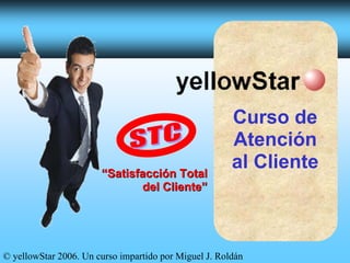 Curso de
                                                       Atención
                                                       al Cliente
                       “Satisfacción Total
                              del Cliente”




© yellowStar 2006. Un curso impartido por Miguel J. Roldán