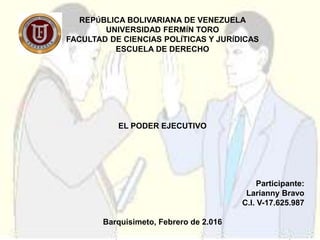 REPÚBLICA BOLIVARIANA DE VENEZUELA
UNIVERSIDAD FERMÍN TORO
FACULTAD DE CIENCIAS POLÍTICAS Y JURÍDICAS
ESCUELA DE DERECHO
EL PODER EJECUTIVO
Participante:
Larianny Bravo
C.I. V-17.625.987
Barquisimeto, Febrero de 2.016
 