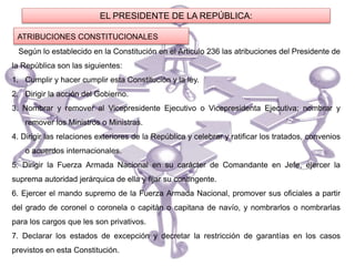 ATRIBUCIONES CONSTITUCIONALES
EL PRESIDENTE DE LA REPÚBLICA:
Según lo establecido en la Constitución en el Articulo 236 las atribuciones del Presidente de
la República son las siguientes:
1. Cumplir y hacer cumplir esta Constitución y la ley.
2. Dirigir la acción del Gobierno.
3. Nombrar y remover al Vicepresidente Ejecutivo o Vicepresidenta Ejecutiva; nombrar y
remover los Ministros o Ministras.
4. Dirigir las relaciones exteriores de la República y celebrar y ratificar los tratados, convenios
o acuerdos internacionales.
5. Dirigir la Fuerza Armada Nacional en su carácter de Comandante en Jefe, ejercer la
suprema autoridad jerárquica de ella y fijar su contingente.
6. Ejercer el mando supremo de la Fuerza Armada Nacional, promover sus oficiales a partir
del grado de coronel o coronela o capitán o capitana de navío, y nombrarlos o nombrarlas
para los cargos que les son privativos.
7. Declarar los estados de excepción y decretar la restricción de garantías en los casos
previstos en esta Constitución.
 