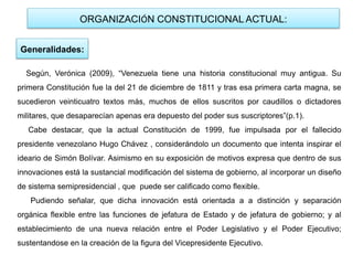 ORGANIZACIÓN CONSTITUCIONAL ACTUAL:
Generalidades:
Según, Verónica (2009), “Venezuela tiene una historia constitucional muy antigua. Su
primera Constitución fue la del 21 de diciembre de 1811 y tras esa primera carta magna, se
sucedieron veinticuatro textos más, muchos de ellos suscritos por caudillos o dictadores
militares, que desaparecían apenas era depuesto del poder sus suscriptores”(p.1).
Cabe destacar, que la actual Constitución de 1999, fue impulsada por el fallecido
presidente venezolano Hugo Chávez , considerándolo un documento que intenta inspirar el
ideario de Simón Bolívar. Asimismo en su exposición de motivos expresa que dentro de sus
innovaciones está la sustancial modificación del sistema de gobierno, al incorporar un diseño
de sistema semipresidencial , que puede ser calificado como flexible.
Pudiendo señalar, que dicha innovación está orientada a a distinción y separación
orgánica flexible entre las funciones de jefatura de Estado y de jefatura de gobierno; y al
establecimiento de una nueva relación entre el Poder Legislativo y el Poder Ejecutivo;
sustentandose en la creación de la figura del Vicepresidente Ejecutivo.
 