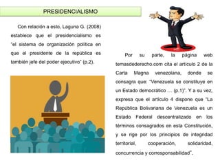 PRESIDENCIALISMO
Con relación a esto, Laguna G. (2008)
establece que el presidencialismo es
“el sistema de organización política en
que el presidente de la república es
también jefe del poder ejecutivo” (p.2).
Por su parte, la página web
temasdederecho.com cita el artículo 2 de la
Carta Magna venezolana, donde se
consagra que: “Venezuela se constituye en
un Estado democrático … (p.1)”. Y a su vez,
expresa que el artículo 4 dispone que “La
República Bolivariana de Venezuela es un
Estado Federal descentralizado en los
términos consagrados en esta Constitución,
y se rige por los principios de integridad
territorial, cooperación, solidaridad,
concurrencia y corresponsabilidad”.
 