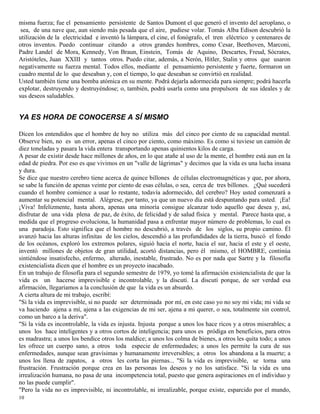 10
misma fuerza; fue el pensamiento persistente de Santos Dumont el que generó el invento del aeroplano, o
sea, de una nave que, aun siendo más pesada que el aire, pudiese volar. Tomás Alba Edison descubrió la
utilización de la electricidad e inventó la lámpara, el cine, el fonógrafo, el tren eléctrico y centenares de
otros inventos. Puedo continuar citando a otros grandes hombres, como Cesar, Beethoven, Marconi,
Padre Landel de Mora, Kennedy, Von Braun, Einstein, Tomás de Aquino, Descartes, Freud, Sócrates,
Aristóteles, Juan XXIII y tantos otros. Puedo citar, además, a Nerón, Hitler, Stalin y otros que usaron
negativamente su fuerza mental. Todos ellos, mediante el pensamiento persistente y fuerte, formaron un
cuadro mental de lo que deseaban y, con el tiempo, lo que deseaban se convirtió en realidad.
Usted también tiene una bomba atómica en su mente. Podrá dejarla adormecida para siempre; podrá hacerla
explotar, destruyendo y destruyéndose; o, también, podrá usarla como una propulsora de sus ideales y de
sus deseos saludables.
YA ES HORA DE CONOCERSE A SÍ MISMO
Dicen los entendidos que el hombre de hoy no utiliza más del cinco por ciento de su capacidad mental.
Observe bien, no es un error, apenas el cinco por ciento, como máximo. Es como si tuviese un camión de
diez toneladas y pasara la vida entera transportando apenas quinientos kilos de carga.
A pesar de existir desde hace millones de años, en lo que atañe al uso de la mente, el hombre está aun en la
edad de piedra. Por eso es que vivimos en un "valle de lágrimas" y decimos que la vida es una lucha insana
y dura.
Se dice que nuestro cerebro tiene acerca de quince billones de células electromagnéticas y que, por ahora,
se sabe la función de apenas veinte por ciento de esas células, o sea, cerca de tres billones. ¿Qué sucederá
cuando el hombre comience a usar lo restante, todavía adormecido, del cerebro? Hoy usted comenzará a
aumentar su potencial mental. Alégrese, por tanto, ya que un nuevo día está despuntando para usted. ¡Ea!
¡Viva! Infelizmente, hasta ahora, apenas una minoría consigue alcanzar todo aquello que desea y, así,
disfrutar de una vida plena de paz, de éxito, de felicidad y de salud física y mental. Parece hasta que, a
medida que el progreso evoluciona, la humanidad pasa a enfrentar mayor número de problemas, lo cual es
una paradoja. Esto significa que el hombre no descubrió, a través de los siglos, su propio camino. Él
avanzó hacia las alturas infinitas de los cielos, descendió a las profundidades de la tierra, buscó el fondo
de los océanos, exploró los extremos polares, siguió hacia el norte, hacia el sur, hacia el este y el oeste,
inventó millones de objetos de gran utilidad, acortó distancias, pero él mismo, el HOMBRE, continúa
sintiéndose insatisfecho, enfermo, alterado, inestable, frustrado. No es por nada que Sartre y la filosofía
existencialista dicen que el hombre es un proyecto inacabado.
En un trabajo de filosofía para el segundo semestre de 1979, yo tomé la afirmación existencialista de que la
vida es un hacerse imprevisible e incontrolable, y la discutí. La discutí porque, de ser verdad esa
afirmación, llegaríamos a la conclusión de que la vida es un absurdo.
A cierta altura de mi trabajo, escribí:
"Si la vida es imprevisible, si no puede ser determinada por mí, en este caso yo no soy mi vida; mi vida se
va haciendo ajena a mí, ajena a las exigencias de mi ser, ajena a mi querer, o sea, totalmente sin control,
como un barco a la deriva".
"Si la vida es incontrolable, la vida es injusta. Injusta porque a unos los hace ricos y a otros miserables; a
unos los hace inteligentes y a otros cortos de inteligencia; para unos es pródiga en beneficios, para otros
es madrastra; a unos los bendice otros los maldice; a unos los colma de bienes, a otros les quita todo; a unos
les ofrece un cuerpo sano, a otros toda especie de enfermedades; a unos les permite la cura de sus
enfermedades, aunque sean gravísimas y humanamente irreversibles; a otros los abandona a la muerte; a
unos los llena de zapatos, a otros les corta las piernas... "Si la vida es imprevisible, se torna una
frustración. Frustración porque crea en las personas los deseos y no los satisface. "Si la vida es una
irrealización humana, no pasa de una incompetencia total, puesto que genera aspiraciones en el individuo y
no las puede cumplir".
"Pero la vida no es imprevisible, ni incontrolable, ni irrealizable, porque existe, esparcido por el mundo,
 