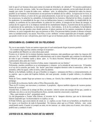 11
todo lo que el ser humano desea para entrar en estado de felicidad y de plenitud". "Si nosotros pudiésemos
reunir, en una sola persona, todas las cosas buenas que ocurren, por separado, en los individuos de todo el
mundo, por cierto, la suma de todos esos atributos sería la satisfacción y plenitud de todos los deseos
posibles al ser humano. Si reuniésemos en una persona la sabiduría de los sabios, la riqueza de los ricos, la
felicidad de los felices, el amor de los que aman plenamente, la paz de los que están en paz, la armonía de
los armoniosos, la salud de los saludables, la honestidad de los honestos, libertad de los libres, el poder de
los poderosos, la comodidad de los que viven en habitaciones lujosas y confortables, la simplicidad de los
simples, la confianza de los autoconfiados, la calma de los calmos, la energía de los llenos de energía, la
certeza de los seguros de sí, la limpieza mental de los mentalmente limpios, el positivismo de los positivos,
el optimismo de los optimistas, la clarividencia de los clarividentes, la fe de los confiados, la facilidad de
ir y venir de los que pueden estar donde quieran, el placer perenne de los mejores momentos de placer,
entonces, no sería exagerado decir que esa persona es feliz. Esa persona habría cerrado el abismo existente
entre su realidad actual y sus ansias. Pues bien, si esos atributos existen esparcidos por el mundo, significa
que puede existir en una sola persona, pues todo lo que un ser humano puede, todos los otros lo pueden."
DESCUBRA EL CAMINO DE SU FELICIDAD
No, no es una utopía. Existe un camino seguro por el cual usted puede llegar al paraíso perdido.
– En verdad te digo que hoy estarás conmigo en el paraíso–.
Esas palabras del Maestro ya valen ahora para usted.
Existen en el interior de la criatura humana riquezas inmensas, más grandiosas que todas las riquezas del
universo. En el mundo insondable del subconsciente está la mina inagotable que contiene la satisfacción
de todo lo que el hombre sueña y desea para sí. Ya decía Sócrates, famoso filósofo griego, que vivió
cuatrocientos años antes de Cristo:
"En cualquier dirección que recorras el alma, nunca tropezarás con sus límites."
Felizmente, muchos científicos ya se arremangaron y estamos en la entrada de una nueva era. El hombre
es el rey de la creación, por tanto, fue hecho para tener completo dominio sobre la naturaleza, sobre los
animales, sobre las aguas, sobre la tierra, sobre las plantas.
Mucho se ha hablado, también, de que el hombre es imagen y semejanza de Dios y, consecuentemente, en
su espíritu –que es parte del Espíritu Infinito, del cual procede– residen el poder infinito y la sabiduría
infinita.
Paulo de Tarso, cuando llegó por primera vez a Atenas, en Grecia, fue a hablar al pueblo en la tribuna del
aerópago.
En medio de su discurso, hecho sobre el Dios Desconocido, dijo:
"Pues en Él vivimos, nos movemos y existimos. A propósito, dijeron también algunos de vuestros poetas:
Somos de su estirpe".
Atienda bien, si somos de la estirpe de Dios, en nuestro interior existe una energía divina que, cuando es
utilizada, nos eleva a un nivel de perfección física, mental, material, emocional y espiritual.
– Mas, ¿qué energía es ésta?– preguntará usted.
Un día preguntaron a Tomás Alba Edison, el inventor de la lámpara eléctrica, qué era la electricidad.
Edison respondió que la electricidad no se explica, se usa.
El Poder Infinito, que existe dentro de usted, no se explica; se usa. Úselo en su beneficio, en beneficio de
los suyos y en beneficio de toda la humanidad. No interesa saber qué es el Poder Infinito, sino como
usted puede usarlo. Cuando yo compré un auto, no me interesé en saber cómo era el motor, sino cómo yo
podría usar y conducir el auto.
USTED ES EL RESULTADO DE SU MENTE
 