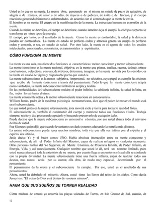 12
Usted es lo que es su mente. La mente obra, generando en sí misma un estado de paz o de agitación, de
alegría o de tristeza, de amor o de odio, de riqueza o de pobreza, de éxito o de fracaso, y el cuerpo
reacciona generando bienestar o enfermedades, de acuerdo con el contenido que la mente le envía.
El hombre es su mente. El cuerpo es la manifestación de la mente. La estructura humana es expresión de la
mente.
Cuando la mente se deteriora, el cuerpo se deteriora; cuando lamente deja el cuerpo, la energía corpórea se
transforma en otros tipos de energía.
El cuerpo, por tanto, es el resultado de la mente. Como la mente es controlable, la salud y la dolencia
pueden ser controlables. La mente en estado de perfecto orden y armonía genera un cuerpo en perfecto
orden y armonía, o sea, en estado de salud. Por otro lado, la mente es el agente de todos los estados
intelectuales, emocionales, sensoriales, extrasensoriales y espirituales.
CÓMO FUNCIONA SU MENTE
La mente es una sola, mas tiene dos funciones o características: mente consciente y mente subconsciente.
La mente consciente es la mente racional, objetiva; es la mente que piensa, analiza, razona, deduce, extrae
conclusiones, selecciona, censura, da órdenes, determina, imagina; es la mente servida por los sentidos; es
la mente en estado de vigilia y responsable por lo que usted es.
La mente subconsciente es la mente subjetiva, impersonal, no selectiva, cuyo papel es cumplir las órdenes
que recibe de lamente consciente a través del pensamiento. Todo lo que la mente consciente acepta
como verdadero, la mente subconsciente también lo acepta y realiza.
En las profundidades del subconsciente residen el poder infinito, la sabiduría infinita, la salud infinita, en
fin, todos los atributos divinos.
La mente consciente actúa y la mente subconsciente reacciona en consecuencia.
William James, padre de la moderna psicología norteamericana, dice que el poder de mover el mundo está
en el subconsciente.
Lo que usted graba en la mente subconsciente, ésta moverá cielo y tierra para tornarlo realidad física.
El subconsciente es, también el constructor del cuerpo y mantiene todas sus funciones vitales. Trabaja
siempre, noche y día, procurando ayudarlo y buscando preservarlo de cualquier daño.
Puede decirse que la mente subconsciente es universal o cósmica, por eso usted abarca todo el universo
dentro de usted.
Fue Sócrates quien dijo que cuando levantamos un dedo estamos afectando la estrella más distante.
La mente subconsciente puede tener muchos nombres, toda vez que ella sea íntima con el espíritu y el
espíritu sea infinito.
Jesús decía: Yo y el Padre somos UNO. Había absoluta interacción entre su mente consciente y
subconsciente, de ahí el Poder Infinito del Maestro, capaz de realizar milagros en cualquier momento.
Otras personas hablan del Yo Superior, de Mente Cósmica, de Presencia Infinita, de Poder Infinito, de
Energía, Vida, y así sucesivamente. Cualquier nombre que usted le dé, será un nombre limitado, pues
usted nunca abarcará toda la extensión de su mente, por cuanto llega a un punto en el cual ella se confunde
con la propia divinidad. La mente subconsciente tiene una fuerza infinita, capaz de realizar todos sus
deseos, mas nunca actúa por su cuenta; ella obra, de modo muy especial, determinada por el
pensamiento.
El pensamiento da la orden y el subconsciente la cumple. Por eso, usted es el resultado de sus
pensamientos.
Ahora, usted ha debelado el misterio. Ahora, usted tiene las llaves del reino de los cielos. Como decía
Jesucristo: "El reino de Dios está dentro de vosotros mismos".
HAGA QUE SUS SUEÑOS SE TORNEN REALIDAD
Cierta mañana de verano yo recorría las playas soleadas de Torres, en Río Grande do Sul, cuando, de
 