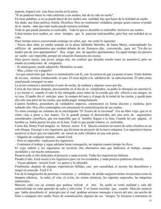 13
repente, tropecé con esta frase escrita en la arena:
"Si no pudieses hacer tu vida conforme a tus sueños, haz de tu vida un sueño".
En otras palabras, si no se puede hacer de los sueños una realidad, hay que hacer de la realidad un sueño.
Sin duda, una frase poética, bonita, filosófica. Pero no totalmente verdadera, porque quien conoce el poder
de la mente, sabe que todo sueño puede tornarse realidad.
Todo lo que puede pensarse es realizable. Todo lo que es deseable es realizable. Inclusive sus sueños.
Usted mismo tuvo sueños, en otros tiempos, que le parecían inalcanzables, pero hoy son realidad en su
vida.
Hace tiempo estuvo conversando conmigo un señor, que me contó lo siguiente:
– Pocos años atrás yo estaba sentado en la plaza Saldanha Marinho, de Santa María, contemplando los
edificios de apartamentos que estaban delante de mí. Entonces dije, convencido, para mí: "Un día yo
tendré uno de esos apartamentos". Hoy tengo uno de aquellos apartamentos. En aquel tiempo me parecía
un sueño casi imposible, porque mi situación financiera era escasa.
Hace pocos meses, una joven, amiga mía, me confesó que deseaba mucho tener un automóvil, pero no
estaba en condiciones de comprarlo.
– Si usted quiere, puede adquirirlo. Mentalice su auto.
– Mas, ¿cómo voy a pagarlo?
–Lo que usted tiene que hacer es mentalizarlo con fe, con la certeza de que ya posee el auto. Véalo delante
de su casa, siéntase conduciendo el auto. El resto déjelo a la sabiduría de su subconsciente. Él sabe cómo
usted puede conseguir su auto.
La joven comenzó a mentalizar el auto de noche, de mañana y algunas veces por día.
Cerca de tres meses después, precisamente en el día de su cumpleaños, su padre le obsequió un automóvil,
y yo mismo vi cuando el auto le fue entregado, poco antes de la comida que ella ofreció a sus amigos, en
su casa. El padre dio el anticipo para la compra del auto y el pago de la mitad de las cuotas, y quedó para
ella sólo una parte de las cuotas, que podía pagar tranquilamente.
Cuántos hombres, poseedores de verdaderos imperios, comenzaron en forma discreta y modesta, pero
soñando alto. Hoy ellos contemplan con entusiasmo la materialización de sus sueños.
Yo tenía conmigo un volumen de la enciclopedia "El Tesoro de la Juventud". Era un libro viejo, que ni sé
cómo vino a parar a mis manos. Yo lo guardé porque él demostraba, por una serie de argumentos
considerados científicos, que era imposible que el hombre llegase a la luna. Cuando leí esa página, el
hombre ya había puesto los pies en la luna. Todo lo que puede soñarse, es realizable.
Cierto día, Henry Ford imaginó su famoso motor V-8. Quería construir un motor de ocho cilindros en un
solo bloque. Encargó a sus ingenieros que hicieran un proyecto de la nueva máquina. Los ingenieros fueron
taxativos al decir que era imposible un motor de ocho cilindros en una sola pieza.
– Háganlo de cualquier manera– mandó Ford.
– Pero es imposible– replicaron los ingenieros.
– Continúen el trabajo y sigan adelante hasta conseguirlo, no importa cuanto tiempo les lleve.
El viejo ordenó y los ingenieros no tuvieron otra alternativa más que dedicarse al trabajo, aunque
incrédulos y sin mucho entusiasmo.
Pasaron todo el año dedicados al proyecto y nada ocurrió. Todas las experiencias fallaron.
Pasado el año, Ford reunió a los ingenieros para ver los resultados, y nada positivo pudieron ofrecerle.
– Vayan adelante –insistió Ford– Lo quiero y lo obtendré.
Finalmente, después de algunas experiencias fallidas, casi por casualidad, el secreto fue descubierto y
surgió el conocido Ford V-8.
Fue de la imaginación de personas visionarias y soñadoras de donde surgieron tantas invenciones como la
lámpara eléctrica, la radio, el cine, el avión, las usinas atómicas, las cápsulas espaciales, las máquinas
industriales.
Marconi soñó con un sistema que pudiese utilizar el éter. Su sueño se tornó realidad y está allí
materializado en cada apartado de radio y televisión. Y es bueno recordar que, cuando Marconi anunció
que había descubierto el principio por el cual podrían enviarse mensajes a través del aire, sin auxilio de
hilos o cualquier otro medio físico de comunicación, algunos de sus "amigos "lo forzaron a internarse en
 
