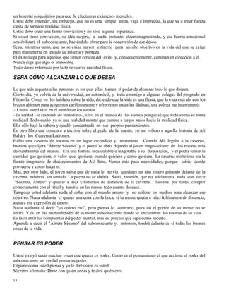 14
un hospital psiquiátrico para que le efectuaran exámenes mentales.
Usted debe entender, sin embargo, que no es una simple ansia, vaga e imprecisa, la que va a tener fuerza
capaz de tornarse realidad física.
Usted debe crear una fuerte convicción y no sólo alguna esperanza.
Si usted tiene convicción, su idea surgirá, a cada instante, electromagnetizada, y esa fuerza emocional
sensibilizará el subconsciente, haciéndolo obrar para la concreción de ese deseo.
Sepa, mientras tanto, que no se exige mayor esfuerzo para un alto objetivo en la vida del que se exige
para mantenerse en estado de miseria y pobreza.
El éxito llega para aquellos que tienen certeza del éxito y, consecuentemente, caminan en dirección a él.
Nunca diga que algo es imposible.
Todo deseo reforzado por la fe se vuelve realidad física.
SEPA CÓMO ALCANZAR LO QUE DESEA
Lo que más espanta a las personas es oír que ellas tienen el poder de alcanzar todo lo que deseen.
Cierto día, yo volvía de la universidad, en automóvil, y traía conmigo a algunas colegas del posgrado en
Filosofía. Como yo les hablaba sobre la vida, diciendo que la vida es una fiesta, que la vida está ahí con los
brazos abiertos para acogernos cariñosamente y ofrecernos todas las dádivas, una colega me interrumpió:
– Lauro, usted vive en el mundo de los sueños.
–Es verdad –le respondí de inmediato–, vivo en el mundo de los sueños porque sé que todo sueño se torna
realidad. Todo sueño ya es una realidad mental que camina a largos pasos hacia la realidad física.
Ella sólo bajó la cabeza y quedó concentrada en sus propios pensamientos.
En otro libro que comencé a escribir sobre el poder de la mente, yo me refiero a aquella historia de Alí
Babá y los Cuarenta Ladrones.
Había una caverna de tesoros en un lugar escondido y misterioso. Cuando Alí llegaba a la caverna,
bastaba que dijera "Ábrete Sésamo" y el portal se abría dejando al joven mago delante de los tesoros más
deslumbrantes del mundo. Era una fortuna incalculable e inagotable a su disposición, y él podía tomar la
cantidad que quisiera, el valor que quisiese, cuando quisiese y como quisiera. La caverna misteriosa era la
fuente inagotable de abastecimientos de Alí Babá. Nunca más pasó necesidades, porque sabía donde
proveerse y como hacerlo.
Mas, por otro lado, el joven sabía que de nada le servía quedares un año entero gritando delante de la
caverna palabras sin sentido. La puerta no se abriría. Sabía, también, que no adelantaría nada con decir
"Sésamo, Ábrete" y quedar a diez kilómetros de distancia de la caverna. Bastaba, por tanto, cumplir
correctamente con el ritual y tendría en las manos todo cuanto desease.
Tampoco usted adelanta nada al soñar con el mundo entero y no utilizar los medios para alcanzar ese
objetivo. Nada adelanta el querer una cosa con la boca, si la mente queda a diez kilómetros de distancia,
ajena a esa expresión de deseo.
Nada adelanta al decir "yo quiero eso", pero piensa lo contrario, pues así el portón de su mente no se
abrirá. Y es en las profundidades de su mente subconsciente donde se encuentran los tesoros de su vida.
Es fácil abrir las compuertas del poder mental, mas es preciso que sepa como hacerlo.
Aprenda a decir el "Ábrete Sésamo" del subconsciente y, entonces, tendrá delante de sí todas las buenas
cosas de la vida.
PENSAR ES PODER
Usted ya oyó decir muchas veces que querer es poder. Como es el pensamiento el que acciona el poder del
subconsciente, en verdad pensar es poder.
Dígame como usted piensa y yo le diré quien es usted.
Sócrates afirmaba: Dime con quién andas y te diré quién eres.
 