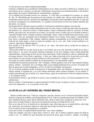 15
Un día me buscó una señora totalmente perturbada.
Comenzó a hablarme de sus problemas deshaciéndose en un llanto convulsivo. Habló de su soledad, de su
nerviosismo, de sus tristezas; me dijo que, infelizmente, las personas son malintencionadas y sólo quieren
aprovecharse de la gente. Estaba llena de resentimientos y disgustos.
Yo le expliqué que el mundo exterior, las personas, la vida, todo, era resultado de la manera de pensar
de ella. Si ella hallaba que las personas no eran solícitas, en verdad para ella no serían solícitas. Si ella
comenzaba a pensar que las personas son agradables, las personas serían agradables para ella. Le dije que
la tristeza, los disgustos, los resentimientos, la soledad, el nerviosismo, no eran sino cuadros mentales que
ella nutría en la mente.
Escribí para ella la siguiente oración científica y le pedí que la mentalizara algunas veces por día:
"Yo y Dios somos una sola unidad todopoderosa; por eso estoy en paz e irradio paz para todas las personas.
Me perdono a mi misma de corazón e irradio perdón y buena voluntad para todas las personas. El Poder
Infinito, que está en mí, me envuelve en su amor, y lo envuelve todo y a todos; por eso el mundo es bueno y
transmite bondad, buena voluntad, armonía y fraternidad. Deseo todas las bendiciones para mi hija y para
mi marido y ellos son protegidos por la Inteligencia Infinita. Eso es bueno. Estoy alegre y perfectamente
bien, física y mentalmente. Cada mañana despierto radiante, contemplando en mí las bellezas de la vida.
Cada día me siento mejor y mejor en todos los sentidos. Así es y así será. Todo se hará conforme a mi
creencia. ¡Qué bueno! Muchas gracias."
Esto sucedió el 6 de abril de 1978. Ya el día 22 de mayo del mismo año yo recibía de esa señora el
siguiente testimonio:
"Ahora todo cambió en mi vida. Estoy en paz y veo lo bella que es la vida. Encontré el medio de ser feliz y
hacer felices a los otros. Esa técnica funciona realmente; en mí, hizo milagros. Estoy siendo bendecida
espiritualmente. Ahora tengo la llave de este reino maravilloso. Puedo enfrentar la vida sin problemas que
no tengan solución. Estoy fuerte y agradezco a Dios por haber conservado mi fe, la que antes yo no sabía
como utilizar. Es otra cosa que la gente enfrente la vida conociendo el verdadero modo de vivir..."
Vea usted, esa señora cambió el modelo de sus pensamientos y su vida también cambió.
Normalmente las personas piensan que sólo consiguen realizar grandes cosas en la vida mediante trabajos
arduos, sufridos, esforzados. No es el trabajo arduo el que fundamentalmente lleva al éxito. El mundo está
lleno de gente que revienta trabajando y, al fin y al cabo, los resultados son precarios.
Tal vez nosotros podamos dividir la historia de la humanidad entres eras distintas: la primera fue la del
trabajo manual; la segunda fue y es la del trabajo intelectual; ahora estamos llegando a la era mental. Y
estamos descubriendo que la mente es la mayor fuerza, capaz de revolucionar la vida de cualquier persona
y de cualquier nación.
El pensamiento positivo, que produce la acción y que acompaña ala acción, es la fuerza propulsora de las
realizaciones.
Pensar es poder. El pensamiento es capaz de producir la salud, la paz, la riqueza, el amor, el casamiento, el
éxito en la plantación y en la creación, en fin, todo.
LA FE ES LA LEY SUPREMA DEL PODER MENTAL
Mucho se habla sobre la fe. Todas las religiones gravitan entorno a la fe. La historia del pueblo elegido,
desde los orígenes de la Biblia, está fundamentada en la fe. Todos los grandes personajes de la Biblia, como
Noé, Abraham, Moisés, Josué, David, Salomón, Isaac, Jacob y tantos otros, extrajeron su fuerza de la fe.
Sólo existe un Poder Infinito y sólo existe una forma de accionar este Poder Divino: la fe.
Pero no se trata de fe en el sentido de un sentimiento vago sobre algo que no se puede definir, sobre algo
que representa una esperanza imprecisa, sobre algo que escapa al control de la mente.
Fe es la certeza de que su pensamiento es verdadero.
Creer, por lo tanto, es aceptar definitivamente una cosa como verdadera.
Usted, por ejemplo, cree que el agua moja y nunca le pasó por la cabeza cualquier especie de duda en
cuanto a eso. El albañil cree que, haciendo una mezcla de arena, agua, cemento y piedras, el resultado
 