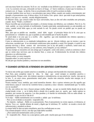 16
será una masa fuerte de concreto. Su fe en ese resultado es tan definitiva que ni espera a ver si saldrá bien
o no. La cocinera cree que, colocando un huevo al fuego, el huevo endurece, al paso que la manteca, en
contacto con el fuego, se derrite. Este es un principio sobre el cual la cocinera no duda.
La mente también tiene sus leyes y sus principios que nunca fallan, cuando son usados correctamente; por
ejemplo, el pensamiento crea, el deseo atrae y la fe realiza. Esto quiere decir que todo lo que usted piensa,
desea y cree que va a suceder, sucede obligatoriamente.
El Maestro Jesús, que conocía todas las leyes universales, hace ya dos mil años enseñaba este principio,
cuando decía: "Pedid y recibiréis".
Parece increíble que un principio tan simple y, al mismo tiempo, tan fabuloso, sea verdadero. Pero lo es. En
todo pedido ya viene incluido el recibimiento. Cuando usted pide, automáticamente ya está atendido, así
como, cuando usted bebe agua ya está saciada la sed. No puede existir un pedido que no pueda ser
atendido.
Mas, para que su pedido sea atendido, usted debe seguir el principio básico de la fe: crea que su
pensamiento es verdadero sea, que su pedido ya está atendido por el hecho de pedir.
Si usted duda o no cree que va a recibir, ello significa que está mandando dos órdenes opuestas y
conflictivas a su subconsciente.
Como su subconsciente es su empleado todopoderoso, que no discute órdenes, que no razona y que no
selecciona, sucederá que él no encontrará condiciones para atenderlo a usted. Por ejemplo, si usted es una
persona nerviosa y desea curarse del nerviosismo, por la ley del pedid y recibiréis, usted orará así,
repetidamente: "Yo soy calmoso, yo soy calmoso, estoy tranquilo, yo soy calmoso".
Al poco tiempo se encuentra con una amiga que le pregunta como está usted, y usted ya comienza a decir
que se siente muy nervioso; que no duerme bien, y cosas así. Evidentemente ha enviado dos órdenes
opuestas a su subconsciente.
Primera orden: yo estoy tranquilo.
Segunda orden: yo estoy nervioso.
He ahí por que muchos pedidos y oraciones no son atendidos.
Y CUANDO USTED ES ATENDIDO EN SENTIDO CONTRARIO
Yo decía más arriba que cuando usted no es atendido, es porque está haciendo dos oraciones opuestas.
Pues bien, para completar mejor la idea, le digo que usted siempre es atendido: positiva o
negativamente. Porque, entre dos órdenes opuestas y contradictorias, en una usted cree mucho más que en
la otra. Y, en estos casos, generalmente usted pone mucha más emoción, mucha más energía, en el
pensamiento negativo.
Ocurre muchas veces, también, que usted mentaliza durante diez o quince minutos por día aquello que
usted desea y pasa el resto de las veintitrés horas y cuarenta y cinco minutos mentalizando que "es inútil,
eso no sucederá".
Un día, una señora me vino a buscar porque estaba afligida, ya que su marido había dejado de prisa la
ciudad donde vivían y no le había dicho a donde iría a quedar, pues no quería que nadie supiese su
paradero, por razones de negocios. Los días pasaban y el marido no telefoneaba. Ella no sabía dónde se
encontraba ni que era de la vida de él.
Yo le dije: – Hable mentalmente con su marido y pídale que le telefonee.
– Pero yo no sé dónde se encuentra –respondió ella.
– No importa –repliqué–. Hable en su pensamiento. Para el pensamiento no existe espacio, ni distancia, ni
barrera. Vea a su marido delante de usted y dígale que le telefonee. Él recibirá su recado a través del
subconsciente y atenderá su deseo.
La mujer halló la idea un tanto estrafalaria, pero fue confiada para su casa.
Una semana después volvió y me dijo que nada había sucedido.
– ¿Pero usted está mentalizando como yo le dije?
– Sí –respondió ella–. Hasta voy a una iglesia y pido, pido mucho para que él me telefonee.
 