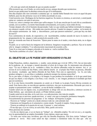 17
– ¿No será que usted está dudando de que eso pueda suceder?
Ella reconoció que, en el fondo, no creía mucho en eso, aunque deseaba que aconteciese.
Insistí en que podía tener la absoluta certeza de que él le telefonearía.
Dos días después ella vino corriendo a contarme que su marido había llamado tres veces en aquel día para
hablarle, pues las dos primeras veces no le había encontrado en casa.
Usted necesita creer. Deshágase de las barreras negativas. Su mente es cósmica, es universal, y usted puede
entrar en contacto con todo el universo.
Cierta vez, estuvo conmigo una señora que sufría ataques. Le di una oración por la cual ella se consideraría
curada, con su cerebro y su mente funcionando correctamente, en la justa y recta orden divina.
Tiempo después ella volvió bastante decepcionada. Cada vez que notaba que habían terminado los ataques,
era entonces cuando volvían. Ahí estaba una oración adversa. Cuando los ataques cesaban, en la mente de
ella surgían sentimientos de duda y desconfianza: ¿será que pararon realmente?, ¿será que hoy me dará
de nuevo?
Esos sentimientos de miedo, de expectativa y de incertidumbre, estaban uniendo de nuevo la mente a la
programación de los ataques y todo acontecía de acuerdo a ello.
Esto me recuerda una frase de Jesucristo: "Quien pone la mano en el arado y mira hacia atrás, no es digno
de mí".
Al pedir, no se vuelva hacia las imágenes de la dolencia. Imagínese recuperado y perfecto. Fije en la mente
sólo la imagen verdadera. Y su subconsciente reaccionará de acuerdo a ello.
Tener fe es creer que la imagen colocada en la mente se vuelve realidad física.
"Sea hecho conforme a lo crees", dijo Jesús.
EL OBJETO DE LA FE PUEDE SER VERDADERO O FALSO
Felipe Paracelsus, médico, alquimista y erudito suizo-alemán que vivió de 1490 a 1541, fue un innovador
de la medicina de su tiempo e intentó descubrir el elixir de la larga vida. Es interesante esta afirmación
suya: "Ya sea el objeto de su fe verdadero o falso, los efectos obtenidos serán los mismos. Así, si yo
tuviera fe en la estatua de San Pedro, como debería tenerla en el propio San Pedro en persona, obtendré
los mismos resultados que habría obtenido de San Pedro. Pero esto es superstición. La fe, con todo,
produce milagros; y ya sea falsa o verdadera, producirá siempre las mismas maravillas".
No es, por tanto, el objeto, o la religión, o la imagen, lo que produce los resultados: es la fe que usted tiene
de que ese objeto, o esa religión, o esa frase, o esa oración, o esa imagen, producen el resultado que hará
que eso acontezca.
La fe es una fuerza irresistible inmanente en usted; en el fondo es la propia Fuerza Divina existente en
usted. Esta fuerza obra, no movida por aparatos exteriores, sino por su pensamiento. Recuerde que creer es
aceptar su pensamiento como verdadero, ya sea de hecho verdadero o no.
Cuando usted cree en alguna cosa, su pensamiento se dirige sólo en esa dirección y entonces acciona el
Poder Infinito, que está dentro de usted, y el Poder Infinito cumple.
Cuando usted envía una idea, en la cual cree, a su subconsciente, éste trata de cumplir.
Si usted cree que es nervioso, queda nervioso; si usted cree que es tranquilo, permanece tranquilo.
Frecuentemente las personas me preguntan si los trabajos de brujerías se pegan.
– Hicieron un "trabajo" contra mí y desde entonces todo me está saliendo mal.
– Enterraron mi fotografía en el cementerio y siento miedo. Ya perdí el empleo. Estoy despavorido.
– Tiraron un embrujo en la puerta de mi casa. Comencé a estar enfermo.
– Él me dijo que, si yo no volvía, no sería feliz. Mire, perdí a mi novio.
Otras personas me cuentan:
– Un día me dijeron que, si yo no hacía un "trabajo", no obtendría empleo. No creí en eso y, en seguida,
tuve la oportunidad de un empleo formidable. Estoy óptimo, mejor que nunca.
– Yo tenía una vecina muy envidiosa, que sólo me deseaba desgracias. Ella hizo ciertos "trabajos" para
quitarme el novio. Hice como usted me dijo: comencé a mentalizar todos los días que ella era
 