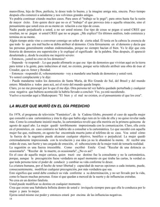 18
maravillosa, hija de Dios, perfecta, le desee todo lo bueno, y la imagine amiga mía, sincera. Poco tiempo
después ella comenzó a saludarme y nos volvimos grandes amigas.
Yo podría continuar citando muchos casos. Para unos el "trabajo se le pegó"; para otros hasta fue la razón
de mayor éxito. Esto quiere decir que no es el "trabajo" el que provoca ésta o aquella situación, sino el
pensamiento que usted crea en su mente en relación a ese tipo de cosas.
Nadie puede perjudicarle a usted, a no ser usted mismo. Ese tipo de cosas se pegan si usted CREE que
resultan, no se pegan si usted CREE que no se pegan. ¿Me explico? En últimos análisis, todo comienza y
termina en su mente.
Algún tiempo atrás vino a conversar conmigo un señor de cierta edad. Él tenía en la cabeza la creencia de
que todo lo que era mal hecho se debía atribuir al demonio. Creía férreamente en el demonio y decía que
las personas generalmente estaban endemoniadas, porque no siempre hacían el bien. Yo le dije que esta
historia de demonios era superstición y le expliqué el significado de la palabra. Días después, él apareció
desalentado y, desde la escalera me inquirió severo:
– Entonces, ¿usted no cree en los demonios?
– Depende –le respondí–. Lo que puedo afirmarle es que ese tipo de demonios que vivirían aquí en la tierra
para tentar a la gente, para inducirnos al mal, no existen, porque sería ridículo atribuir una obra de ésas al
Creador, que es Amor y Bondad.
– Entonces –respondió él, vehementemente– voy a mandarle una banda de demonios y usted verá.
Yo sonreí complaciente y le dije:
– Puede mandarme todos los demonios de Santa María, de Río Grande do Sul, del Brasil y del mundo
entero. Mándelos a todos para acá, así el resto del mundo queda limpio.
Claro, yo no me preocupé por lo que él me dijo. Otra persona tal vez habría quedado perturbada y cualquier
cosa negativa que hubiera acontecido la habría llevado a concluir: Vio, ya está sucediendo.
Vuelvo a recordar aquí a Shakespeare: "El bien y el mal no existen, es el pensamiento el que los crea".
LA MUJER QUE MURÍÓ EN EL DÍA PREDICHO
En 1978, el programa de televisión "Fantástico", de la Cadena Globo, presentó el caso de aquella mujer
que consultó a una cartomántica y ésta le dijo que había algo ruin en la vida de ella y no quiso revelar nada
más. Como la consultante insistió mucho, la cartomántica reveló que ella moriría en la primera quincena de
agosto de aquel año. La mujer quedó terriblemente impresionada con la comunicación. Claro, ella creía
en el pronóstico, en caso contrario no habría ido a consultar a la cartomántica. Lo que sucedió con aquella
mujer fue que, realmente, en agosto fue encontrada muerta junto al teléfono de su casa. Vea usted cómo
la fuerza de la sugestión puede alcanzar cualquier objetivo, benéfico o perjudicial. La mujer quedó
extremadamente impresionada con la revelación y esa idea ya no le abandonó la mente. Al recibir una
orden de esas, tan fuerte y tan cargada de emoción, el subconsciente de la mujer trató de tornarla realidad.
La sugestión es una fuerza irresistible. Como escribió Emile Coué: "Recelar de una dolencia es
ocasionarla". "Recelar de la muerte, es ocasionarla", ¿No es así?
En el caso de aquella mujer carioca, quien trazó ese destino fue la consultante y no la cartomántica,
porque, aunque la precognición fuese verdadera en aquel momento en que tiraba las cartas, la verdad es
que toda persona tiene el poder de conducir y cambiar su vida conforme lo desee.
La criatura humana, por el hecho de tener libertad y capacidad de nuevas opciones a cada instante, puede,
consecuentemente, modificar cualquier precognición, por más verdadera que sea.
Esto significa que usted debe conducir su vida conforme a su determinación, y no ser llevado por la vida,
como lo hacen muchas personas. Estas sí que quedan a merced de la suerte y de influencias extrañas.
No crea en un destino fatalista.
Usted puede modificar su destino en cualquier momento.
Crea que existe una Sabiduría Infinita dentro de usted e invóquela siempre para que ella lo conduzca por lo
mejor y para lo mejor.
Ejerza usted mismo ese poder y entonces estará por encima de las influencias negativas.
 