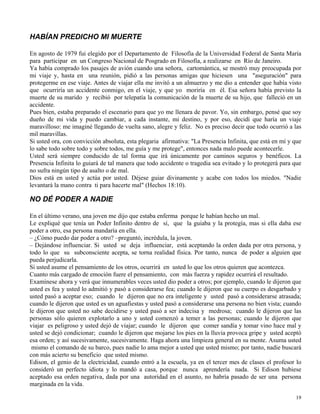 19
HABÍAN PREDICHO MI MUERTE
En agosto de 1979 fui elegido por el Departamento de Filosofía de la Universidad Federal de Santa María
para participar en un Congreso Nacional de Posgrado en Filosofía, a realizarse en Río de Janeiro.
Ya había comprado los pasajes de avión cuando una señora, cartomántica, se mostró muy preocupada por
mi viaje y, hasta en una reunión, pidió a las personas amigas que hiciesen una "aseguración" para
protegerme en ese viaje. Antes de viajar ella me invitó a un almuerzo y me dio a entender que había visto
que ocurriría un accidente conmigo, en el viaje, y que yo moriría en él. Esa señora había previsto la
muerte de su marido y recibió por telepatía la comunicación de la muerte de su hijo, que falleció en un
accidente.
Pues bien, estaba preparado el escenario para que yo me llenara de pavor. Yo, sin embargo, pensé que soy
dueño de mi vida y puedo cambiar, a cada instante, mi destino, y por eso, decidí que haría un viaje
maravilloso: me imaginé llegando de vuelta sano, alegre y feliz. No es preciso decir que todo ocurrió a las
mil maravillas.
Si usted ora, con convicción absoluta, esta plegaria afirmativa: "La Presencia Infinita, que está en mí y que
lo sabe todo sobre todo y sobre todos, me guía y me protege", entonces nada malo puede acontecerle.
Usted será siempre conducido de tal forma que irá únicamente por caminos seguros y benéficos. La
Presencia Infinita lo guiará de tal manera que todo accidente o tragedia sea evitado y lo protegerá para que
no sufra ningún tipo de asalto o de mal.
Dios está en usted y actúa por usted. Déjese guiar divinamente y acabe con todos los miedos. "Nadie
levantará la mano contra ti para hacerte mal" (Hechos 18:10).
NO DÉ PODER A NADIE
En el último verano, una joven me dijo que estaba enferma porque le habían hecho un mal.
Le expliqué que tenía un Poder Infinito dentro de sí, que la guiaba y la protegía, mas si ella daba ese
poder a otro, esa persona mandaría en ella.
– ¿Cómo puedo dar poder a otro? –preguntó, incrédula, la joven.
– Dejándose influenciar. Si usted se deja influenciar, está aceptando la orden dada por otra persona, y
todo lo que su subconsciente acepta, se torna realidad física. Por tanto, nunca de poder a alguien que
pueda perjudicarla.
Si usted asume el pensamiento de los otros, ocurrirá en usted lo que los otros quieren que acontezca.
Cuanto más cargado de emoción fuere el pensamiento, con más fuerza y rapidez ocurrirá el resultado.
Examínese ahora y verá que innumerables veces usted dio poder a otros; por ejemplo, cuando le dijeron que
usted es fea y usted lo admitió y pasó a considerarse fea; cuando le dijeron que su cuerpo es desgarbado y
usted pasó a aceptar eso; cuando le dijeron que no era inteligente y usted pasó a considerarse atrasada;
cuando le dijeron que usted es un aguafiestas y usted pasó a considerarse una persona no bien vista; cuando
le dijeron que usted no sabe decidirse y usted pasó a ser indecisa y medrosa; cuando le dijeron que las
personas sólo quieren explotarlo a uno y usted comenzó a temer a las personas; cuando le dijeron que
viajar es peligroso y usted dejó de viajar; cuando le dijeron que comer sandía y tomar vino hace mal y
usted se dejó condicionar; cuando le dijeron que mojarse los pies en la lluvia provoca gripe y usted aceptó
esa orden; y así sucesivamente, sucesivamente. Haga ahora una limpieza general en su mente. Asuma usted
mismo el comando de su barco, pues nadie lo ama mejor a usted que usted mismo; por tanto, nadie buscará
con más acierto su beneficio que usted mismo.
Edison, el genio de la electricidad, cuando entró a la escuela, ya en el tercer mes de clases el profesor lo
consideró un perfecto idiota y lo mandó a casa, porque nunca aprendería nada. Si Edison hubiese
aceptado esa orden negativa, dada por una autoridad en el asunto, no habría pasado de ser una persona
marginada en la vida.
 