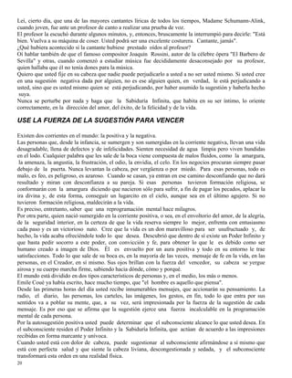 20
Leí, cierto día, que una de las mayores cantantes líricas de todos los tiempos, Madame Schumann-Alink,
cuando joven, fue ante un profesor de canto a realizar una prueba de voz.
El profesor la escuchó durante algunos minutos, y, entonces, bruscamente la interrumpió para decirle: "Está
bien. Vuelva a su máquina de coser. Usted podrá ser una excelente costurera. Cantante, jamás".
¿Qué hubiera acontecido si la cantante hubiese prestado oídos al profesor?
Oí hablar también de que el famoso compositor Joaquín Rossini, autor de la célebre ópera "El Barbero de
Sevilla" y otras, cuando comenzó a estudiar música fue decididamente desaconsejado por su profesor,
quien hallaba que él no tenía dones para la música.
Quiero que usted fije en su cabeza que nadie puede perjudicarlo a usted a no ser usted mismo. Si usted cree
en una sugestión negativa dada por alguien, no es ese alguien quien, en verdad, le está perjudicando a
usted, sino que es usted mismo quien se está perjudicando, por haber asumido la sugestión y haberla hecho
suya.
Nunca se perturbe por nada y haga que la Sabiduría Infinita, que habita en su ser íntimo, lo oriente
correctamente, en la dirección del amor, del éxito, de la felicidad y de la vida.
USE LA FUERZA DE LA SUGESTIÓN PARA VENCER
Existen dos corrientes en el mundo: la positiva y la negativa.
Las personas que, desde la infancia, se sumergen y son sumergidas en la corriente negativa, llevan una vida
desagradable, llena de defectos y de infelicidades. Sienten necesidad de agua limpia pero viven hundidas
en el lodo. Cualquier palabra que les sale de la boca viene compuesta de malos fluidos, como la amargura,
la amenaza, la angustia, la frustración, el odio, la envidia, el celo. En los negocios procuran siempre pasar
debajo de la puerta. Nunca levantan la cabeza, por vergüenza o por miedo. Para esas personas, todo es
malo, es feo, es peligroso, es azaroso. Cuando se casan, ya entran en ese camino desconfiando que no dará
resultado y miran con desconfianza a su pareja. Si esas personas tuvieron formación religiosa, se
conformarán con la amargura diciendo que nacieron sólo para sufrir, a fin de pagar los pecados, aplacar la
ira divina y, de esta forma, conseguir un lugarcito en el cielo, aunque sea en el último agujero. Si no
tuvieron formación religiosa, maldecirán a la vida.
Es preciso, entretanto, saber que una reprogramación mental hace milagros.
Por otra parte, quien nació sumergido en la corriente positiva, o sea, en el envoltorio del amor, de la alegría,
de la seguridad interior, en la certeza de que la vida reserva siempre lo mejor, enfrenta con entusiasmo
cada paso y es un victorioso nato. Cree que la vida es un don maravilloso para ser usufructuado y, de
hecho, la vida acaba ofreciéndole todo lo que desea. Descubrió que dentro de sí existe un Poder Infinito y
que basta pedir socorro a este poder, con convicción y fe, para obtener lo que le es debido como ser
humano creado a imagen de Dios. Él es envuelto por un aura positiva y todo en su entorno le trae
satisfacciones. Todo lo que sale de su boca es, en la mayoría de las veces, mensaje de fe en la vida, en las
personas, en el Creador, en sí mismo. Sus ojos brillan con la fuerza del vencedor, su cabeza se yergue
airosa y su cuerpo marcha firme, sabiendo hacia dónde, cómo y porqué.
El mundo está dividido en dos tipos característicos de personas y, en el medio, los más o menos.
Emile Coué ya había escrito, hace mucho tiempo, que "el hombre es aquello que piensa".
Desde las primeras horas del día usted recibe innumerables mensajes, que accionarán su pensamiento. La
radio, el diario, las personas, los carteles, las imágenes, los gestos, en fin, todo lo que entra por sus
sentidos va a poblar su mente, que, a su vez, será impresionada por la fuerza de la sugestión de cada
mensaje. Es por eso que se afirma que la sugestión ejerce una fuerza incalculable en la programación
mental de cada persona.
Por la autosugestión positiva usted puede determinar que el subconsciente alcance lo que usted desea. En
el subconsciente residen el Poder Infinito y la Sabiduría Infinita, que actúan de acuerdo a las impresiones
recibidas en forma marcante y unívoca.
Cuando usted está con dolor de cabeza, puede sugestionar al subconsciente afirmándose a sí mismo que
está con perfecta salud y que siente la cabeza liviana, descongestionada y sedada, y el subconsciente
transformará esta orden en una realidad física.
 