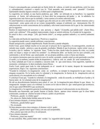 21
Conocí a una pequeña que, acosada por un fuerte dolor de cabeza, se sentó en una poltrona, cerró los ojos
y, calmadamente, comenzó a repetir con fe: "Está pasando, está pasando, está pasando". Continuó
repitiéndolo durante algunos minutos y el dolor pasó completamente.
La sugestión, en verdad, es una fuerza poderosa, que debe ser utilizada en su beneficio. La sugestión
presiona el botón del subconsciente y le hace abrir las compuertas del poder y de la sabiduría. La
sugestión tiene más fuerza que la realidad y torna sumisa a la mente subconsciente.
Si usted hipnotiza a una persona y le sugiere que ella está con un calor terrible, ella sentirá inmenso calor y
reaccionará como quien está en un verano insoportable, aunque el ambiente sea intensamente frío. El
subconsciente no tomó conocimiento de la realidad y sólo tomó conocimiento de lo que le fue determinado
por la sugestión.
Realice el experimento de acercarse a una persona y dígale: "¡Caramba, qué pálida está! ¡Santo Dios,
usted está enferma!". Ella quedará impresionada y hasta se sentirá enferma. Es el poder de la sugestión.
Si usted le dice a una amiga: "¡Oh, qué bonita estás!", su amiga quedará radiante y se sentirá realmente
linda.
La vida toda está hecha de sugestiones. Positivas y negativas.
La sugestión puede curar y puede enfermar a una persona.
Puede enriquecerla y puede empobrecerla. Puede elevarla y puede rebajarla.
Emile Coué, quien trabajó mucho en la cura por el proceso de la sugestión y la autosugestión, enseña un
método muy simple, práctico y que da grandes resultados. Manda él que la persona repita veinte veces, a
la noche y por la mañana, la siguiente frase: "Todos los días, desde todos los puntos de vista, voy yendo
cada vez mejor y mejor en todos los sentidos". La afirmación debe ser hecha con los ojos cerrados, con
sentimiento, y de tal forma que usted pueda oír sus propias palabras, como si fuese una letanía.
Los mejores momentos para ese ejercicio son a la noche, acostado, cuando usted ya está queriendo conciliar
el sueño, y a la mañana, cuando acaba de despertarse y todavía está en estado de semi somnolencia.
La frase señalada por Coué es completa y encierra todo lo que usted desea. Esta sugestión, repetida en
momentos estratégicos, le dará resultados maravillosos.
Emile Coué, quien pasó toda la vida trabajando en el mundo de la mente, después de innumerables
experiencias, llegó a las siguientes conclusiones:
"Cuando la voluntad y la imaginación están en conflicto, es siempre la imaginación la que vence, sin
ninguna excepción. En la lucha entre la voluntad y la imaginación, la fuerza de la imaginación está en
razón directa a lo encuadrado en la voluntad".
Y concluye Coué que, "cuando la voluntad y la imaginación están de acuerdo, se multiplican el poder y la
fuerza tanto de la voluntad como de la imaginación".
He ahí un descubrimiento fantástico para usted: el uso de la imaginación para obtener lo que desea. La
imaginación siempre vence a la voluntad. Le ocurre en la vida no tanto lo que usted quiere que acontezca,
sino lo que usted IMAGINA que acontecerá.
La imaginación y la sugestión generan la realidad porque accionan el subconsciente en esa dirección.
Recuerdo una humorada, que puede ilustrar el hecho. Hacía apenas cinco minutos que la clase había
comenzado, cuando un alumno levantó el brazo y pidió a la profesora:
– Profesora, ¿puedo ir a beber agua?
– No, ahora no. Debía haber bebido antes de la clase.
Cinco minutos después, el mismo alumno:
– Profesora, ¿puedo beber agua?
– No, no puede.
Ni bien pasaron otros cinco minutos, el alumno volvió pedir:
– Profesora, ¿puedo tomar agua? Estoy con una sed insoportable.
– Pues, piense que está con frío y la sed pasará.
Cinco minutos después:
– Profesora, ¿tiene una manta?
Es una anécdota. Mas, podría haber sido verdad. La sugestión todo lo puede.
 