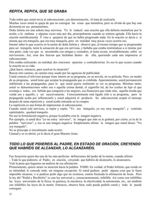 22
REPITA, REPITA, QUE SE GRABA
Toda orden que usted envía al subconsciente, con determinación, él trata de realizarla.
Muchas veces usted se queja de que no consigue las cosas que mentaliza, pero se olvida de que hay una
dicotomía en sus pensamientos.
Doña Julieta era una señora muy nerviosa. Yo le redacté una oración que ella debería mentalizar por la
noche, a la mañana y algunas veces más por día, principalmente cuando se sintiera agitada. Ella hacía la
oración metódicamente. Y vino a quejarse de que no había progresado nada. En la oración se decía a sí
misma que era tranquila, que era muy tranquila, pero en realidad muy pocas veces ocurría eso.
Intenté saber lo que ocurría en la mente de doña Julieta y observé que, al mismo tiempo que se programaba
para ser tranquila, tenía la sensación de que era nerviosa, y hallaba que estaba mintiéndose a sí misma; por
otra parte, cada vez que se encontraba con amigas y comadres, el tema recaía, invariablemente, sobre su
nerviosismo. Así, eran dos fuerzas que luchaban dentro de ella, queriendo cada una imponerse al
subconsciente.
Ella estaba realizando, en realidad, dos oraciones opuestas y contradictorias. Es eso lo que ocurre cuando
la oración no es oída.
¿Qué hacer, entonces, para resolver la situación?
Buscar otro camino, un camino muy usado por las agencias de publicidad.
Usted conecta el televisor porque tiene interés en su programa, en su novela, en su película. Pero, en medio
de su programa, usted tiene que aceptar la propaganda que es exhibida. Aparentemente, usted permanecerá
indiferente a las propagandas, pues lo que usted quiere realmente es ver su programa. Mientras tanto,
usted ve demostraciones sobre esa o aquella crema dental, el cigarrillo tal, de los coches de lujo el que
aventaja a todos, esa bebida que conquista a las mujeres, esa financiera que rinde más, aquella tienda que
vende eso y aquello, y así sucesivamente. Conscientemente está ligado sólo a su programa, pero la
propaganda acaba por influenciarlo y usted adquirirá el producto. Su subconsciente aceptó el mensaje
después de tanta repetición y usted acabó entrando en la compra.
La repetición es una forma de impresionar al subconsciente.
Cuando usted está nervioso, si repite y repite: "Yo soy tranquilo, yo soy muy tranquilo", y continúa
repitiéndolo, quedará tranquilo.
No use la formulación negativa, porque la palabra crea la imagen negativa.
Por ejemplo, si usted dice "yo no estoy nervioso", la imagen que más se le grabará, por cierto, es la de la
palabra "nervioso", y ésa es una imagen negativa. Simplemente afirme la imagen que usted desea: "Yo
soy tranquilo".
No se preocupe si inicialmente nada ocurre.
Llamad y se os abrirá, ya lo decía el gran Maestro Jesús.
TODO LO QUE PIDIEREIS AL PADRE, EN ESTADO DE ORACIÓN, CREYENDO
QUE HABRÉIS DE ALCANZAR, LO ALCANZARÉIS.
Fue Jesucristo quien dio una de las más perfectas definiciones del poder de la mente, cuando afirmó:
– Todo lo que pidiereis al Padre, en oración, creyendo que habréis de alcanzarlo, lo alcanzareis.
Vale la pena que hagamos un análisis de esa afirmación.
Primeramente, quiero atraer su atención hacia la palabra TODO. En verdad, el Poder Infinito, que reside en
su intimidad, le concede todo, sin ninguna excepción. Si usted pudiera pedir alguna cosa que le fuera
imposible alcanzar, o si pudiese pedir algo que no existiese, estaría frustrada la afirmación de Jesús. Pero
la ley del "Pedid y Recibiréis" es una ley universal y, consecuentemente, infalible. Así como son infalibles
las leyes universales de la física, la química, la mecánica, la electricidad, la astronomía, etc., así también
son infalibles las leyes de la mente. Entonces, observe bien, todo puede pedirlo usted y todo lo puede
conseguir.
 