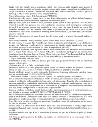 23
Puede pedir, por ejemplo, amor, casamiento, salud, paz interior, sueño tranquilo, casa, automóvil,
riquezas, felicidad, armonía, inteligencia, memoria, empleo, viaje, alegría, tranquilidad, seguridad interior,
coraje, confianza en si mismo, sensibilidad, intrepidez, éxito, cosecha abundante, recibir lo que le es
debido, y TODO lo demás que usted pueda imaginar de bueno.
Vamos a la siguiente palabra de la frase de Jesús: PIDIÉREIS.
Usted necesita pedir, esto es, precisa saber lo que desea. ¿Cómo quiere que el Poder Infinito le consiga
algo si usted no definió lo que quiere, o peor aún, no sabe lo que quiere?
Sepa que Dios, quien está dentro de usted, solamente puede actuar en usted por usted. Dios no puede
retorcerle el cuello para que usted pida sólo cosas buenas, así como no puede actuar por su cuenta dentro
de usted. Si así ocurriese, imagine que confusión se crearía en su vida: usted deseando una cosa y Dios
llevándolo hacia otra cosa. No, en verdad, Dios conoce lo que es mejor para usted, pero le dio la libertad.
Por la libertad usted tiene la dimensión de Dios y puede concordar con Él, discordar de Él, desconocerlo
y hasta ir contra Él.
Dios siempre lo escucha y no puede dejar de hacerlo, porque usted es el propio Dios manifestado en el
mundo.
Jesús enseñó cierta vez: "Pedid y recibiréis, llamad y se os abrirá, buscad y hallaréis". (Lc.11,9).
En otra ocasión, el Maestro dijo: "Cuando ores, entra a tu aposento, cierra la puerta y ora a tu Padre en
secreto; y tu Padre, que ve en lo secreto, te recompensará. No habléis mucho cuando oréis, como hacen
los gentiles, que esperan ser atendidos por causa de su palabrería" (Mt.6,5-7).
Aquí podemos detenernos ya en la palabra PADRE. Jesús llama Padre a Dios. Dios tiene muchos nombres.
Unos lo llaman Poder Infinito, otros lo llaman Padre, otros aún lo llaman Ser Superior, Yo Superior, Gran
Arquitecto, Mente Cósmica, Energía Eterna, Mente Universal, Señor, Vida, Presencia Infinita, Espíritu
Santo, Gran Espíritu, Subconsciente, Fuerza Divina, Materia Eterna, y tantos otros nombres.
– Yo y el Padre somos uno –dijo Jesús.
Usted también es uno con el Padre. Es por eso que Jesús dijo que cuando "fueres a orar, ora a tu Padre,
que está en lo secreto".
–Quien me ve a mí, ve al Padre –también dijo Jesús.
Quien lo ve a usted, ve al Padre, porque su espíritu emana del Espíritu de Dios; por eso usted es parte de
Dios y uno con Dios. Ahí reside su fuerza, su poder, su sabiduría, su grandeza y divinidad.
Cuando usted fuere a orar, por tanto, entre dentro de sí mismo. Es eso que Jesús quería significar cuando
dijo que usted debe pedir EN ESTADO DE ORACIÓN.
"Cuando orares, entra en lo secreto y, cerrando la puerta, ora a tu Padre que está en lo secreto..."
Esta es una invitación para que usted entre en estado de oración, en concentración mental, en nivel alfa, en
estado de meditación; en fin, cuando usted va a orar o pedir algo, procure descender a las profundidades de
su mente, pues ahí su oración llega más límpida, sin las dudas y obstáculos creados muchas veces por la
mente consciente. Cuanto más profunda sea su concentración y más pasiva estuviere su mente consciente,
con más fuerza usted grabará en el subconsciente su pensamiento.
Como en estado de profundidad mental disminuyen las reacciones contrarias de la mente consciente, con
más facilidad y seguridad usted CREE QUE ALCANZARA LO QUE DESEA.
Este es un requisito más para ser escuchado: creer que, por el hecho de pedir, ya está alcanzado el pedido.
Creer es tener certeza. Cuando usted duda, envía dos órdenes contrarias al subconsciente: una es la orden
de aquello que usted desea y pide y la otra es el sentimiento vacilante de que tal vez sea escuchado.
Jesús dijo, cierta vez, algo sencillamente asombroso: "Aquel que cree en mí, hará las cosas que yo hago, y
las hará aun mayores" (Juan 14,12).
Cuando usted va a retirar dinero de un banco, basta que llene correctamente el cheque, tenga fondos,
entregue su cheque al cajero y quede esperando el dinero con la tranquilidad y la certeza absoluta de que lo
recibirá.
Hágalo así cuando pida algo. Cree el sentimiento de certeza de que, por el hecho de pedir, ya lo está
obteniendo.
Así, libre de preocupaciones, de dudas, de miedos, de incertidumbres y de ansiedades, usted lo
ALCANZARA.
 