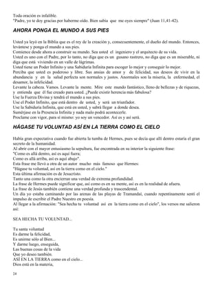 24
Toda oración es infalible.
"Padre, yo te doy gracias por haberme oído. Bien sabía que me oyes siempre" (Juan 11,41-42).
AHORA PONGA EL MUNDO A SUS PIES
Usted ya leyó en la Biblia que es el rey de la creación y, consecuentemente, el dueño del mundo. Entonces,
levántese y ponga el mundo a sus pies.
Comience desde ahora a construir su mundo. Sea usted el ingeniero y el arquitecto de su vida.
Usted es uno con el Padre, por lo tanto, no diga que es un gusano rastrero, no diga que es un miserable, ni
diga que está viviendo en un valle de lágrimas.
Usted tiene un Poder Infinito y una Sabiduría Infinita para escoger lo mejor y conseguir lo mejor.
Perciba que usted es poderoso y libre. Sus ansias de amor y de felicidad, sus deseos de vivir en la
abundancia y en la salud perfecta son normales y justos. Anormales son la miseria, la enfermedad, el
desamor, la infelicidad.
Levante la cabeza. Vamos. Levante la mente. Mire este mundo fantástico, lleno de bellezas y de riquezas,
y entienda que él fue creado para usted. ¿Puede existir herencia más fabulosa?
Use la Fuerza Divina y tendrá el mundo a sus pies.
Use el Poder Infinito, que está dentro de usted, y será un triunfador.
Use la Sabiduría Infinita, que está en usted, y sabrá llegar a donde desea.
Sumérjase en la Presencia Infinita y nada malo podrá acontecerle.
Proclame con vigor, para sí mismo: yo soy un vencedor. Así es y así será.
HÁGASE TU VOLUNTAD ASÍ EN LA TIERRA COMO EL CIELO
Había gran expectativa cuando fue abierta la tumba de Hermes, pues se decía que allí dentro estaría el gran
secreto de la humanidad.
Al abrir con el mayor entusiasmo la sepultura, fue encontrada en su interior la siguiente frase:
"Como es allá dentro, así es aquí fuera;
Como es allá arriba, así es aquí abajo".
Esta frase me llevó a otra de un autor mucho más famoso que Hermes:
"Hágase tu voluntad, así en la tierra como en el cielo."
Esta última afirmación es de Jesucristo.
Tanto una como la otra encierran una verdad de extrema profundidad.
La frase de Hermes puede significar que, así como es en su mente, así es en la realidad de afuera.
La frase de Jesús también contiene una verdad profunda y trascendental.
Un día yo estaba caminando por las arenas de las playas de Tramandaí, cuando repentinamente sentí el
impulso de escribir el Padre Nuestro en poesía.
Al llegar a la afirmación: "Sea hecha tu voluntad así en la tierra como en el cielo", los versos me salieron
así:
SEA HECHA TU VOLUNTAD...
Tu santa voluntad
Es darme la felicidad,
Es unirme sólo al Bien...
Y darme luego, enseguida,
Las buenas cosas de la vida
Que yo deseo también.
ASÍ EN LA TIERRA como en el cielo...
Dios está en la materia,
 