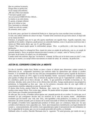25
Que no contiene la miseria,
Porque Dios es perfección.
Si mi cuerpo está enfermo,
¡Me uno a Dios nuevamente
Y de nuevo quedo sano!
Así en la tierra COMO EN EL CIELO...
La mente es un cielo eterno,
O, quizás, el propio infierno
Que en lo íntimo se trae.
Pero, haciendo tu voluntad,
Tendré un cielo de verdad,
De armonía, amor y paz.
Es de notar, pues, que hacer la voluntad del Padre no es dejar que las cosas sucedan como sucedieren.
Un día, una señora enferma de cáncer me dijo: "Cuando tomé conciencia de que tenía cáncer, lo dejé todo
en las manos de Dios".
Entonces, le pregunté que era lo que ella quería manifestar con aquella frase. Aquella expresión, muy
repetida en los medios religiosos, puede poseer un contenido fatalista, como si la persona resolviese más o
menos así: Mala suerte, ahora que sea lo que Dios quiera.
¡Vamos! Dios nunca puede querer la enfermedad, porque Dios es perfección y sólo tiene deseos de
perfección.
Si usted quiere hacer la voluntad de Dios, tratará de entrar en estado de perfección, esto es, en estado de
armonía mental y física, en perfecta interacción entre la mente y el cuerpo, entre la "tierra y el cielo".
Por tanto, ha de unirse a la salud y no a la enfermedad.
Cuando usted esté enfermo, diga que "sea hecha la voluntad de Dios así en la tierra como en cielo", o sea,
desee que su mente y su cuerpo entren nuevamente en estado de salud, de armonía, de perfección.
ASÍ EN EL CEREBRO COMO EN LA MENTE
Un día el científico inglés Grey Walter se puso a hacer el cálculo para determinar cuánto costaría la
fabricación de un computador electrónico que realizara todas las operaciones que efectúa el cerebro
humano. Y el resultado del costo fue una cifra que correspondería al número quince seguido de diecinueve
ceros, cálculos hechos en 1974, según la revista Realidad. Serían necesarios millones de computadoras
para igualar el trabajo del cerebro. Dice el artículo de aquella revista que la "capacidad del cerebro, creen
los científicos, podrá ser en breve elevada al doble, lo que permitiría al hombre evolucionar, en las
próximas décadas, tanto como lo hizo en los últimos diez mil años. Aunque pueda parecer una perspectiva
portentosa, la humanidad ya hizo aun más: en los primeros cincuenta años de este siglo dobló el
conocimiento científico adquirido en más de cien mil años".
El doctor John Eccles, premio Nobel de Medicina, dijo cierta vez: "Yo puedo definir mi cuerpo y mi
cerebro como masas físicas. Pero existe algo, además. No puedo definir mi propia existencia. Tal vez esté
ahí el límite que el hombre necesita descubrir".
Se sabe que, hoy en día, el hombre utiliza apenas una pequeña porción de su cerebro. Es cierto que, en el
momento en que consigamos develar más los misterios de la sede de nuestra mente, obtendremos
resultados que nos traerán una vida más feliz, más agradable y más productiva. La mente y el cerebro
funcionan de común acuerdo, pero el alcance de la mente trasciende al infinito las dimensiones del cerebro.
Por ejemplo, el hombre tiene capacidad para predecir el futuro, para ver a distancia, hasta con los ojos
cerrados (clarividencia); tiene capacidad, aun, hasta para transportarse mentalmente a un lugar distante del
cuerpo y, consecuentemente, del cerebro; tiene capacidad para captar el pensamiento de otro (telepatía); en
fin, la capacidad de la mente, que a su vez no puede prescindir del cerebro, es ilimitada.
Hablando sobre el cerebro, Haroldo Shermann dice lo siguiente: "Si usted presenta, por medio de uno o
 
