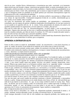 26
más de sus cinco sentidos físicos, informaciones o circunstancias que están ocurriendo en el momento,
algún artículo que esté leyendo o alguna experiencia que gustaría repetir, su mente, procediendo como un
computador, asimila esos datos, los convierte en ondas cerebrales o impulsos eléctricos guardándolos en su
memoria para uso futuro. Usted sabe, naturalmente, que la ciencia es capaz de medir las ondas cerebrales
y que la inteligencia puede ser guardada en un fluido químico por reacciones electroquímicas según las
experiencias de la vida y condiciones del ambiente."
Frecuentemente converso con personas que sufren de disritmia cerebral y esas personas se afligen como
si se tratase de algo irreversible. Usted puede reorganizar el ritmo de su cerebro, determinando que su
mente actúe, en ese sentido, sobre el cerebro.
Así como los mecanismos del cerebro pueden ser perturbados por pensamientos y sentimientos
conturbados, que son capaces de generar verdaderas tempestades electromagnéticas, de esas que ocurren de
vez en cuando en la superficie del sol, de la misma forma, pensamientos de armonía, de control y de
equilibrio pueden producir la organización y el recto orden en su cerebro. ¿Por qué no?
Hace más de veinte años me hice un electroencefalograma, en Porto Alegre, y éste se presentó bien
patológico. Algunos años más tarde me hice otro, y también presentaba disritmia. Ni esa vez ni en la otra
tomé los remedios indicados, por falta de interés, lo confieso. En 1975 entré al mundo del poder mental y
hace dos años me hice otro electro que se presentó saludable y normal.
La mente, que creó las células perfectas, puede restablecer el orden cuando haya desarmonía. Quien hizo lo
máximo, que es crear, puede hacer lo mínimo, que es reorganizar.
APRENDA A ENTRAR EN ALFA
Entrar en alfa es entrar en estado de profundidad mental, de concentración o, como decía Jesucristo, es
entrar en estado de oración. Es por medio de la relajación, de la calma como se entra al nivel alfa.
De acuerdo con la teoría corriente, existen cuatro estados de conciencia: nivel beta, alfa, theta y delta.
El cerebro emite minúsculos impulsos electroquímicos y la mayor o menor frecuencia de esas pulsaciones,
o ciclos, determina su estado actual de conciencia.
Cuanto más elevada sea su frecuencia cerebral, menor será su capacidad.
Cuanto más baja es la frecuencia cerebral, mayor es su capacidad.
El nivel BETA es el estado mental en que usted se encuentra ahora. Es el estado de vigilia, es el estado
máximo de la mente consciente. El nivel BETA representa el más alto ciclaje cerebral correspondiente a
una media de 21 ciclos por segundo. No obstante, esa pulsación cerebral puede ser elevada hasta 60 ciclos
o más, y esto ocurre cuando usted está agitado, nervioso, con pánico, asustado, despavorido, tenso,
ansioso. Observe que cuanto mayor es su frecuencia cerebral, menor es su capacidad mental, a tal punto
que la frecuencia máxima puede generar un "blanco total" en la mente e incluso paralizarla.
Usted vio que, conforme a la situación emocional, a su nerviosismo y a su tensión, la frecuencia cerebral
va acelerándose más y más, y eso hace disminuir proporcionalmente su lucidez mental. Es por eso que
muchos estudiantes dan mal los exámenes, aunque hayan preparado bien la materia: entran al examen en
estado de tensión y pánico y esto sólo hace bloquear la inteligencia. Después, cuando todo acabó, cuando
ya nada se puede hacer, al volver a casa comienzan a recordar las respuestas que no se les habían ocurrido
en la sala de examen. Es obvio, pues ya más relajados, la mente comienza a funcionar mejor.
Vea, por otra parte, qué ocurre cuando dos personas comienzan a discutir violentamente, a intercambiar
ofensas y a gritar. Aunque permanezcan en ese estado durante cinco horas, al final de todo percibirán que
nada de lo que dijeron es provechoso. Es que en ese ciclaje cerebral la mente no razona bien. Paren,
pues, de discutir, que eso no conduce a nada. En la discusión, poco o nadase aprovecha. El diálogo sí es
conveniente porque el tono del diálogo es un tono calmo y, en este caso, la pulsación cerebral se
aproxima a los 21 ciclos, lo cual permite un razonamiento lógico, analítico y comprensible.
Pero, el mapa de la mina está en el nivel ALFA.
Entrar a nivel ALFA es descender a un estado de relajamiento profundo, manteniendo la mente y el
cuerpo, mediante técnicas adecuadas, en paz, en calma, sin tensiones físicas ni emocionales.
Usted consigue descender al nivel alfa no sólo mediante una relajación profunda, sino también por la
 