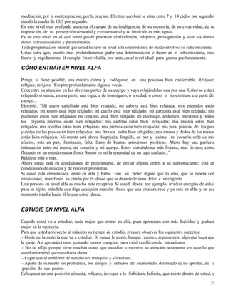 27
meditación, por la contemplación, por la oración. El ritmo cerebral se sitúa entre 7 y 14 ciclos por segundo,
siendo la media de 10,5 por segundo.
En este nivel más profundo aumenta el campo de su inteligencia, de su memoria, de su creatividad, de su
inspiración, de su percepción sensorial y extrasensorial y su intuición es más aguda.
Es en este nivel en el que usted puede practicar clarividencia, telepatía, precognición y usar los demás
dones extrasensoriales y paranormales.
Toda programación mental que usted hiciere en nivel alfa sensibilizará de modo efectivo su subconsciente.
Usted sabe que, cuanto más profundamente grabe una determinación o deseo en el subconsciente, más
fuerte y rápidamente él cumple. En nivel alfa, por tanto, es el nivel ideal para grabar profundamente.
CÓMO ENTRAR EN NIVEL ALFA
Ponga, si fuese posible, una música calma y colóquese en una posición bien confortable. Relájese,
relájese, relájese. Respire profundamente algunas veces.
Concentre su atención en las diversas partes de su cuerpo y vaya relajándolas una por una. Usted se estará
relajando si siente, en esa parte, una especie de hormigueo, o levedad, o como si no existiese esa parte del
cuerpo...
Ejemplo: "Mi cuero cabelludo está bien relajado; mi cabeza está bien relajada; mis párpados están
relajados; mi rostro está bien relajado; mi cuello está bien relajado; mi garganta está bien relajada; mis
pulmones están bien relajados; mi corazón, está bien relajado; mi estómago, abdomen, intestinos y todos
los órganos internos están bien relajados; mis caderas están bien relajadas; mis muslos están bien
relajados; mis rodillas están bien relajadas; mis piernas están bien relajadas; mis pies, plantas de los pies
y dedos de los pies están bien relajados; mis brazos están bien relajados; mis manos y dedos de las manos
están bien relajados. Mi mente está ahora despejada, límpida, en paz y calma; mi corazón sede de mis
afectos, está en paz, iluminado, feliz, lleno de buenas emociones positivas. Ahora hay una perfecta
interacción entre mi mente, mi corazón y mi cuerpo. Estoy sintiéndome más liviano, más liviano, como
flotando en un mundo maravilloso. Siento en mí la serenidad de un lago azulado..."
Relájese más y más.
Ahora usted está en condiciones de programarse, de enviar alguna orden a su subconsciente; está en
condiciones de estudiar y de resolver problemas.
Si usted está embarazada, entre en alfa y hable con su bebé: dígale que lo ama, que lo espera con
entusiasmo; manifieste su cariño por él; desee que se desarrolle sano, feliz e inteligente
Una persona en nivel alfa es mucho más receptiva. Si usted desea, por ejemplo, irradiar energías de salud
para su hijito, mándele que diga cualquier oración –basta que una criatura rece y ya está en alfa- y en ese
momento irradie hacia él lo que usted desea.
ESTUDIE EN NIVEL ALFA
Cuando usted va a estudiar, nada mejor que entrar en alfa, pues aprenderá con más facilidad y grabará
mejor en la memoria.
Para que usted aproveche al máximo su tiempo de estudio, procure observar los siguientes aspectos:
– Guste de la materia que va a estudiar. Si nunca le gustó, busque razones, argumentos, algo que haga que
le guste. Así aprenderá más, gastando menos energías, pues evitó conflictos de intenciones.
– No se aflija porque tiene muchas cosas que estudiar: concentre su atención solamente en aquello que
usted determinó que estudiaría ahora.
– Logre que el ambiente de estudio sea tranquilo y silencioso.
– Aparte de su mente los problemas, los enojos y enfados del enamorado, del miedo de no aprobar, de la
presión de sus padres
Colóquese en una posición cómoda, relájese, invoque a la Sabiduría Infinita, que existe dentro de usted, y
 