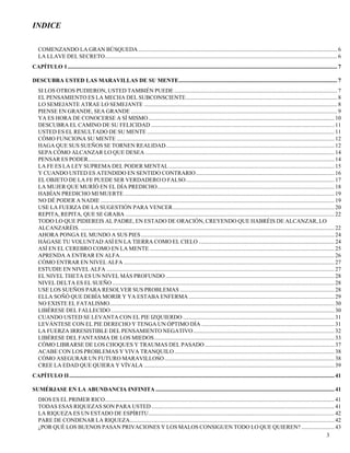 3
INDICE
COMENZANDO LA GRAN BÚSQUEDA.......................................................................................................................................... 6
LA LLAVE DEL SECRETO................................................................................................................................................................. 6
CAPÍTULO 1........................................................................................................................................................................................... 7
DESCUBRA USTED LAS MARAVILLAS DE SU MENTE.............................................................................................................. 7
SI LOS OTROS PUDIERON, USTED TAMBIÉN PUEDE ................................................................................................................. 7
EL PENSAMIENTO ES LA MECHA DEL SUBCONSCIENTE......................................................................................................... 8
LO SEMEJANTE ATRAE LO SEMEJANTE ...................................................................................................................................... 8
PIENSE EN GRANDE, SEA GRANDE ............................................................................................................................................... 9
YA ES HORA DE CONOCERSE A SÍ MISMO................................................................................................................................. 10
DESCUBRA EL CAMINO DE SU FELICIDAD ............................................................................................................................... 11
USTED ES EL RESULTADO DE SU MENTE .................................................................................................................................. 11
CÓMO FUNCIONA SU MENTE ....................................................................................................................................................... 12
HAGA QUE SUS SUEÑOS SE TORNEN REALIDAD..................................................................................................................... 12
SEPA CÓMO ALCANZAR LO QUE DESEA ................................................................................................................................... 14
PENSAR ES PODER........................................................................................................................................................................... 14
LA FE ES LA LEY SUPREMA DEL PODER MENTAL................................................................................................................... 15
Y CUANDO USTED ES ATENDIDO EN SENTIDO CONTRARIO................................................................................................ 16
EL OBJETO DE LA FE PUEDE SER VERDADERO O FALSO....................................................................................................... 17
LA MUJER QUE MURÍÓ EN EL DÍA PREDICHO........................................................................................................................... 18
HABÍAN PREDICHO MI MUERTE.................................................................................................................................................. 19
NO DÉ PODER A NADIE .................................................................................................................................................................. 19
USE LA FUERZA DE LA SUGESTIÓN PARA VENCER................................................................................................................ 20
REPITA, REPITA, QUE SE GRABA ................................................................................................................................................. 22
TODO LO QUE PIDIEREIS AL PADRE, EN ESTADO DE ORACIÓN, CREYENDO QUE HABRÉIS DE ALCANZAR, LO
ALCANZARÉIS. ................................................................................................................................................................................ 22
AHORA PONGA EL MUNDO A SUS PIES ...................................................................................................................................... 24
HÁGASE TU VOLUNTAD ASÍ EN LA TIERRA COMO EL CIELO .............................................................................................. 24
ASÍ EN EL CEREBRO COMO EN LA MENTE ................................................................................................................................ 25
APRENDA A ENTRAR EN ALFA..................................................................................................................................................... 26
CÓMO ENTRAR EN NIVEL ALFA .................................................................................................................................................. 27
ESTUDIE EN NIVEL ALFA .............................................................................................................................................................. 27
EL NIVEL THETA ES UN NIVEL MÁS PROFUNDO ..................................................................................................................... 28
NIVEL DELTA ES EL SUEÑO .......................................................................................................................................................... 28
USE LOS SUEÑOS PARA RESOLVER SUS PROBLEMAS ........................................................................................................... 28
ELLA SOÑÓ QUE DEBÍA MORIR Y YA ESTABA ENFERMA ..................................................................................................... 29
NO EXISTE EL FATALISMO............................................................................................................................................................ 30
LIBÉRESE DEL FALLECIDO........................................................................................................................................................... 30
CUANDO USTED SE LEVANTA CON EL PIE IZQUIERDO ......................................................................................................... 31
LEVÁNTESE CON EL PIE DERECHO Y TENGA UN ÓPTIMO DÍA ............................................................................................ 31
LA FUERZA IRRESISTIBLE DEL PENSAMIENTO NEGATIVO.................................................................................................. 32
LIBÉRESE DEL FANTASMA DE LOS MIEDOS............................................................................................................................. 33
CÓMO LIBRARSE DE LOS CHOQUES Y TRAUMAS DEL PASADO.......................................................................................... 37
ACABE CON LOS PROBLEMAS Y VIVA TRANQUILO............................................................................................................... 38
CÓMO ASEGURAR UN FUTURO MARAVILLOSO...................................................................................................................... 38
CREE LA EDAD QUE QUIERA Y VÍVALA .................................................................................................................................... 39
CAPÍTULO II........................................................................................................................................................................................ 41
SUMÉRJASE EN LA ABUNDANCIA INFINITA ............................................................................................................................ 41
DIOS ES EL PRIMER RICO............................................................................................................................................................... 41
TODAS ESAS RIQUEZAS SON PARA USTED............................................................................................................................... 41
LA RIQUEZA ES UN ESTADO DE ESPÍRITU................................................................................................................................. 42
PARE DE CONDENAR LA RIQUEZA.............................................................................................................................................. 42
¿POR QUÉ LOS BUENOS PASAN PRIVACIONES Y LOS MALOS CONSIGUEN TODO LO QUE QUIEREN?....................... 43
 