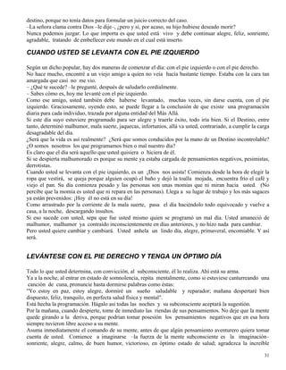 31
destino, porque no tenía datos para formular un juicio correcto del caso.
–La señora clama contra Dios –le dije–, ¿pero y si, por acaso, su hijo hubiese deseado morir?
Nunca podemos juzgar. Lo que importa es que usted está vivo y debe continuar alegre, feliz, sonriente,
agradable, tratando de embellecer este mundo en el cual está inserto.
CUANDO USTED SE LEVANTA CON EL PIE IZQUIERDO
Según un dicho popular, hay dos maneras de comenzar el día: con el pie izquierdo o con el pie derecho.
No hace mucho, encontré a un viejo amigo a quien no veía hacía bastante tiempo. Estaba con la cara tan
amargada que casi no me vio.
– ¿Qué te sucede? –le pregunté, después de saludarlo cordialmente.
– Sabes cómo es, hoy me levanté con el pie izquierdo.
Como ese amigo, usted también debe haberse levantado, muchas veces, sin darse cuenta, con el pie
izquierdo. Graciosamente, oyendo esto, se puede llegar a la conclusión de que existe una programación
diaria para cada individuo, trazada por alguna entidad del Más Allá.
Si este día suyo estuviere programado para ser alegre y traerle éxito, todo iría bien. Si el Destino, entre
tanto, determinó malhumor, mala suerte, jaquecas, infortunios, allá va usted, contrariado, a cumplir la carga
desagradable del día.
¿Será que la vida es así realmente? ¿Será que somos conducidos por la mano de un Destino incontrolable?
¿O somos nosotros los que programamos bien o mal nuestro día?
Es claro que el día será aquello que usted quisiera o hiciera de él.
Si se despierta malhumorado es porque su mente ya estaba cargada de pensamientos negativos, pesimistas,
derrotistas.
Cuando usted se levanta con el pie izquierdo, es un ¡Dios nos asista! Comienza desde la hora de elegir la
ropa que vestirá, se queja porque alguien ocupó el baño y dejó la toalla mojada, encuentra frío el café y
viejo el pan. Su día comienza pesado y las personas son unas momias que ni miran hacia usted. (No
percibe que la momia es usted que ni repara en las personas). Llega a su lugar de trabajo y los más sagaces
ya están prevenidos: ¡Hoy él no está en su día!
Como arrastrado por la corriente de la mala suerte, pasa el día haciéndolo todo equivocado y vuelve a
casa, a la noche, descargando insultos.
Si eso sucede con usted, sepa que fue usted mismo quien se programó un mal día. Usted amaneció de
malhumor, malhumor ya contraído inconscientemente en días anteriores, y no hizo nada para cambiar.
Pero usted quiere cambiar y cambiará. Usted anhela un lindo día, alegre, primaveral, encomiable. Y así
será.
LEVÁNTESE CON EL PIE DERECHO Y TENGA UN ÓPTIMO DÍA
Todo lo que usted determina, con convicción, al subconsciente, él lo realiza. Ahí está su arma.
Ya a la noche, al entrar en estado de somnolencia, repita mentalmente, como si estuviese canturreando una
canción de cuna, pronuncie hasta dormirse palabras como éstas:
"Yo estoy en paz, estoy alegre, dormiré un sueño saludable y reparador; mañana despertaré bien
dispuesto, feliz, tranquilo, en perfecta salud física y mental".
Está hecha la programación. Hágalo así todas las noches y su subconsciente aceptará la sugestión.
Por la mañana, cuando despierte, tome de inmediato las riendas de sus pensamientos. No deje que la mente
quede girando a la deriva, porque podrían tomar posesión los pensamientos negativos que en esa hora
siempre tuvieron libre acceso a su mente.
Asuma inmediatamente el comando de su mente, antes de que algún pensamiento aventurero quiera tomar
cuenta de usted. Comience a imaginarse –la fuerza de la mente subconsciente es la imaginación–
sonriente, alegre, calmo, de buen humor, victorioso, en óptimo estado de salud; agradezca la increíble
 