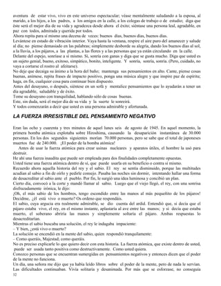 32
aventura de estar vivo, vivo en este universo espectacular; véase mentalmente saludando a la esposa, al
marido, a los hijos, a los padres, a los amigos en la calle, a los colegas de trabajo o de estudio; diga que
éste será el mejor día de su vida y agradezca desde ahora el éxito; siéntase una persona leal, agradable, en
paz con todos, admirada y querida por todos.
Ahora repita para sí mismo una decena de veces: buenos días, buenos días, buenos días.
Levántese en estado de vibración interior. Vaya hasta la ventana, respire el aire puro del amanecer y salude
al día; no piense demasiado en las palabras; simplemente desborde su alegría, dando los buenos días al sol,
a la lluvia, a los pájaros, a las plantas, a las flores y a las personas que ya están circulando en la calle.
Delante del espejo, sonríase a sí mismo. Sí, sonría con ganas y diga que se gusta mucho. Diga que usted es
un sujeto genial, bueno, exitoso, simpático, bonito, inteligente. Y sonría, sonría, sonría. (Pero, cuidado, no
vaya a cortarse el rostro al afeitarse).
No deje que decaiga su ánimo a la hora del baño; mantenga sus pensamientos en alto. Cante, piense cosas
buenas, anímese, repita frases de impacto positivo, ponga una música alegre y que inspire paz de espíritu;
haga, en fin, cualquier cosa para continuar bien dispuesto.
Antes del desayuno, o después, siéntese en un sofá y mentalice pensamientos que lo ayudarán a tener un
día agradable, saludable y de éxito.
Tome su desayuno con tranquilidad, hablando sólo de cosas buenas.
Este, sin duda, será el mejor día de su vida y la suerte le sonreirá.
Y todos comenzarán a decir que usted es una persona admirable y afortunada.
LA FUERZA IRRESISTIBLE DEL PENSAMIENTO NEGATIVO
Eran las ocho y cuarenta y tres minutos de aquel lunes seis de agosto de 1945. En aquel momento, la
primera bomba atómica explotaba sobre Hiroshima, causando la desaparición instantánea de 30.000
personas. En los dos segundos siguientes morían 70.000 personas, pero se sabe que el total de japoneses
muertos fue de 240.000. ¡El poder de la bomba atómica!
Antes de usar la fuerza atómica para crear usinas nucleares y aparatos útiles, el hombre la usó para
destruir.
He ahí una fuerza inaudita que puede ser empleada para dos finalidades completamente opuestas.
Usted tiene una fuerza atómica dentro de sí, que puede usarla en su beneficio o contra sí mismo.
Recuerdo ahora aquella historia del rey y el sabio. El rey se sentía disminuido, porque las multitudes
acudían al sabio a fin de oírlo y pedirle consejo. Pasaba las noches sin dormir, intentando hallar una forma
de desacreditar al sabio ante el pueblo. Por fin, le surgió una idea luminosa y concibió un plan.
Cierto día, convocó a la corte y mandó llamar al sabio. Luego que el viejo llegó, el rey, con una sonrisa
disfrazadamente irónica, le dijo:
¡Oh, el más sabio de los hombres, tengo escondido entre las manos al más pequeñito de los pájaros!
Decidme, ¿él está vivo o muerto? Os ordeno que respondáis.
El sabio, cuya argucia era realmente admirable, se dio cuenta del ardid. Entendió que, si decía que el
pájaro estaba vivo, el rey, en el mismo instante, aplastaría al ave entre las manos; y si decía que estaba
muerto, el soberano abriría las manos y simplemente soltaría el pájaro. Ambas respuestas lo
desacreditarían.
Mientras el sabio buscaba una solución, el rey le indagaba impaciente:
– Y bien, ¿está vivo o muerto?
La solución se encendió en la mente del sabio, quien respondió tranquilamente:
– Como queráis, Majestad; como queráis.
No es preciso explicarle lo que quiero decir con esta historia. La fuerza atómica, que existe dentro de usted,
puede ser usada tanto positiva como destructivamente. Como usted quiera.
Conozco personas que se encuentran sumergidas en pensamientos negativos y entonces dicen que el poder
de la mente no funciona.
Un día, una señora me dijo que ya había leído libros sobre el poder de la mente, pero de nada le servían.
Las dificultades continuaban. Vivía solitaria y desanimada. Por más que se esforzase, no conseguía
 