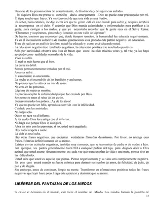 33
liberarse de los pensamientos de resentimiento, de frustración y de injusticias sufridas.
– Ni siquiera Dios me presta su atención –decía amargamente–. Dios no puede estar preocupado por mí.
Él tiene mucho que hacer. Ya me convencí de que esta vida es una ilusión.
Un señor, buen católico, me dijo cierta vez que la gente está en este mundo para sufrir y, después, recibirá
la recompensa en el cielo. Y acentúo que Dios manda calamidades y enfermedades para purificar a la
gente, para castigar a los malos, y que yo necesitaba recordar que la gente reza en el Salve Reina:
“Clamamos y suspiramos, gimiendo y llorando en este valle de lágrimas".
De hecho, tenemos que reconocer que, desde tiempos remotos, la humanidad fue educada negativamente.
Ya en el inconsciente colectivo de muchas generaciones está grabado este patrón negativo de educación.
Trate de realizar un análisis de cómo usted fue educado y como está educando usted.
La educación negativa trae resultados negativos, la educación positiva trae resultados positivos.
Sólo por curiosidad, observe una lista de frases que usted ha oído muchas veces y, tal vez, ya las haya
aceptado como realidades normales de la vida:
Vivir es sufrir.
El mal es más fuerte que el bien.
La carne es débil.
Somos permanentemente tentados por el mal.
Amar es sufrir.
El casamiento es una lotería.
La noche es el escondrijo de los bandidos y asaltantes.
No pienses que la vida es un mar de rosas.
No crea en las personas.
Lágrima de mujer es mentira.
Es preciso aceptar la enfermedad porque fue enviada por Dios.
Ser pobre es tener el reino de los cielos.
Bienaventurados los pobres. ¡Ay de los ricos!
Ya que no puede ser feliz, aprenda a convivir con la infelicidad.
Cuidado con las amistades.
No salga solo.
Quien no reza va al infierno.
A los malos Dios los castiga con el infierno.
No haga eso porque Dios lo castigará.
Abra los ojos con las personas; si no, usted será engañado.
Hoy nadie respeta a nadie.
La vida es una lucha.
Hay otras frases negativas, que encierran verdaderas filosofías desastrosas. Por favor, no retenga esas
frases. Bórrelas definitivamente de su mente.
Existen ciertas actitudes negativas, también muy comunes, que se transmiten de padre o de madre a hijo.
Por ejemplo, los padres generalmente dicen NO a cualquier pedido del hijo, para después decir sí Otra
actitud que usted asume frecuentemente es: cada vez que traza un plan de vida o una meta, piensa sólo en
las dificultades.
Usted sabe que usted es aquello que piensa. Piense negativamente y su vida será completamente negativa.
En este caso estará usando su fuerza atómica para destruir sus sueños de amor, de felicidad, de éxito, de
paz y de alegría.
Sin embargo, antes de continuar, limpie su mente. Transforme en afirmaciones positivas todas las frases
negativas que leyó hace poco. Haga este ejercicio y desintoxique su mente.
LIBÉRESE DEL FANTASMA DE LOS MIEDOS
Si existe el demonio en el mundo, éste tiene el nombre de Miedo. Los miedos forman la pandilla de
 