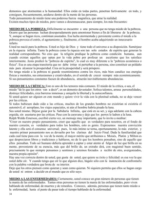 34
demonios que atormentan a la humanidad. Ellos están en todas partes, penetran furtivamente en todo, y
consiguen, frecuentemente, anidarse dentro de la mente de las personas.
Todo pensamiento de miedo tiene una poderosa fuerza magnética, que atrae la realidad.
Existen muchos tipos de miedos, pero vamos a desenmascarar, para siempre, los más frecuentes:
MIEDO DE LA POBREZA: Difícilmente se encuentre a una persona que no tenga miedo de la pobreza.
Ocurre que las personas luchan desesperadamente para amontonar bienes a fin de liberarse de la pobreza.
Y, aunque se hagan ricos, continúan asustados. Esa lucha atormentada y persistente contra el miedo a la
pobreza provoca el estrés, el agotamiento y, finalmente, el hombre acaba adquiriendo un innecesario
infarto.
Usted no nació para la pobreza. Usted es hijo de Dios y tiene todo el universo a su disposición. Sumérjase
en la riqueza infinita. Tanto la pobreza como la riqueza son tan solo estados de espíritu que generan la
realidad correspondiente. No creo que la religión predique la pobreza como condición humana, aun
cuando existan aquellos que optan por la vida pobre por profesar un ascetismo que los satisface
interiormente. Jesús predicó la "pobreza de espíritu", lo cual es muy diferente a la "pobreza económica o
física". Esa es una etapa transitoria que no debe irritar ni perturbar a la persona, sino constituir un peldaño
más para alcanzar la prosperidad. Crea en la prosperidad y será próspero.
No tenga miedo a la pobreza ni guarde resentimientos contra los ricos, más bien canalice sus energías
físicas y mentales, sus entusiasmos y creatividades, en el sentido de crecer siempre más económicamente.
Si sus pensamientos constantes fuesen de abundancia, atraerán inevitablemente abundancias.
MIEDO DE LA CRÍTICA: Este es uno de los temores más comunes. El miedo de la crítica, o sea, el
miedo "de lo que los otros van a decir", es un demonio devastador. Sofoca talentos, arrasa personalidades,
destruye felicidades, crea barreras inmensas y aniquila la libertad y la autoconfianza.
Si usted quiere ser alguien en este mundo y quiere vivir la vida con la plenitud soñada, no se deje vencer
por las críticas.
Si todos hubiesen dado oído a las críticas, muchos de los grandes hombres no existirían ni existiría el
automóvil, el aeroplano, los viajes espaciales, ni aún el hombre habría pisado la luna.
Sea usted mismo. Déjese guiar por la Sabiduría Infinita, que está en su ser, y siga adelante con la cabeza
erguida, sin asustarse por las críticas. Pase con la caravana y deje que los perros le ladren a la luna.
Ralph Waldo Emerson, escribió cierta vez, un mensaje muy importante, que lo invito a meditar:
"Creer en nuestro propio pensamiento, creer que aquello que es verdadero para nosotros, en el fondo de
nuestro corazón, es verdadero para todos los hombres, esto es genio. Expresemos nuestra convicción
latente y ella será el consenso universal; pues, lo más íntimo se torna, oportunamente, lo más exterior, y
nuestro primer pensamiento nos es devuelto por los clarines del Juicio Final. Dada la familiaridad que
cada cual tiene para con la voz de la mente, el mayor mérito que atribuimos a Moisés, Platón y Milton es
que despreciaron libros y tradiciones y hablaron, no de lo que los hombres pensaban, sino de aquello que
ellos pensaban. Todo ser humano debería aprender a captar y estar atento al fulgor de luz que brilla en su
mente, proveniente de su esencia, más que del brillo de, un extraño dirá, con magistral buen sentido,
precisamente lo que siempre pensamos y sentimos y seremos forzados a recibir de otro, avergonzados,
nuestra propia opinión".
Hay una voz correcta dentro de usted, que gusta de usted, que quiere su éxito y felicidad: es esa voz la que
usted debe oír. Y cuando tenga que oír lo que alguien dice, hágalo sólo con la inatención de confrontarlo
con la palabra verdadera que brota de su interior.
Deje que los otros piensen como quieran y sean como quieran. Ni siquiera permita que ellos se hagan cargo
de usted ni entren a decidir en el mundo que es sólo suyo.
MIEDO A LAS ENFERMEDADES: Ciertamente, usted conoce un gran número de personas que tienen
la manía de las enfermedades. Tantas otras personas no tienen la manía de las enfermedades, pero viven
hablando de enfermedad, de muertes y de remedios. Conozco, además, personas que tienen tanto miedo a
la enfermedad, hasta el punto de pasar todo el tiempo hablando de la enfermedad.
 