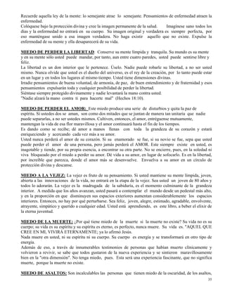 35
Recuerde aquella ley de la mente: lo semejante atrae lo semejante. Pensamientos de enfermedad atraen la
enfermedad.
Colóquese bajo la protección divina y cree la imagen permanente de la salud. Imagínese sano todos los
días y la enfermedad no entrará en su cuerpo. Su imagen original y verdadera es siempre perfecta, por
eso manténgase unido a esa imagen verdadera. No haga existir aquello que no existe. Expulse la
enfermedad de su mente y ella desaparecerá de su vida.
MIEDO DE PERDER LA LIBERTAD: Conserve su mente límpida y tranquila. Su mundo es su mente
y en su mente sólo usted puede mandar, por tanto, aun entre cuatro paredes, usted puede sentirse libre y
feliz.
La libertad es un don interior que le pertenece. Úselo. Nadie puede robarle su libertad, a no ser usted
mismo. Nunca olvide que usted es el dueño del universo, es el rey de la creación, por lo tanto puede estar
en un lugar y en todos los lugares al mismo tiempo. Usted tiene dimensiones divinas.
Irradie pensamientos de buena voluntad, de armonía, de paz, de buen entendimiento y de fraternidad y esos
pensamientos expulsarán toda y cualquier posibilidad de perder la libertad.
Siéntase siempre protegido divinamente y nadie levantará la mano contra usted.
"Nadie alzará la mano contra ti para hacerte mal" (Hechos 18:10).
MIEDO DE PERDER EL AMOR: Este miedo produce una serie de disturbios y quita la paz de
espíritu. Si ustedes dos se aman, son como dos mitades que se juntan de manera tan unitaria que nadie
puede separarlas, a no ser ustedes mismos. Cultiven, entonces, el amor, entréguense mutuamente,
mantengan la vida de esa flor maravillosa y el amor continuará hasta el fin de los tiempos.
Es dando como se recibe; dé amor a manos llenas con toda la grandeza de su corazón y estará
enriqueciendo y acercando cada vez más a su amor.
Usted nunca perderá el amor de su corazón. Si su enamorado se fue, si su novio se fue, sepa que usted
puede perder el amor de una persona, pero jamás perderá el AMOR. Este siempre existe en usted, es
inagotable y tiende, por su propia esencia, a encontrar su otra parte. No se encierre, pues, en la soledad ni
viva bloqueado por el miedo a perder su amor. Dé vida a su amor, en lugar de sofocarlo. Es en la libertad,
por increíble que parezca, donde el amor más se desenvuelve. Envuelva a su amor en un círculo de
protección divina y descanse.
MIEDO A LA VEJEZ: La vejez es fruto de su pensamiento. Si usted mantiene su mente límpida, joven,
abierta a las innovaciones de la vida, no entrará en la etapa de la vejez. Sea usted un joven de 80 años y
todos lo adorarán. La vejez es la madrugada de la sabiduría, es el momento culminante de la grandeza
interior. A medida que los años avanzan, usted pasará a contemplar el mundo desde un pedestal más alto,
y en la proporción en que disminuyen sus espacios exteriores aumentan considerablemente los espacios
interiores. Entonces, no hay por qué perturbarse. Sea feliz, joven, alegre, estimado, agradable, envolvente,
atrayente, simpático y querido a cualquier edad. Usted está aprendiendo, es este libro, a beber el elixir de
la eterna juventud.
MIEDO DE LA MUERTE: ¿Por qué tiene miedo de la muerte si la muerte no existe? Su vida no es su
cuerpo; su vida es su espíritu y su espíritu es eterno, es perfecto, nunca muere. Su vida es. "AQUEL QUE
CREE EN MI, VIVIRÁ ETERNAMENTE; ya lo afirmó Jesús.
Nada muere en usted, ni su espíritu ni su cuerpo. Su cuerpo es energía y se transformará en otro tipo de
energía.
Además de eso, a través de innumerables testimonios de personas que habían muerto clínicamente y
volvieron a revivir, se sabe que todos gustaron de la nueva experiencia y se sintieron maravillosamente
bien en la "otra dimensión". No tenga miedo, pues. Esta será una experiencia fascinante, que no significa
muerte, porque la muerte no existe.
MIEDO DE ASALTOS: Son incalculables las personas que tienen miedo de la oscuridad, de los asaltos,
 