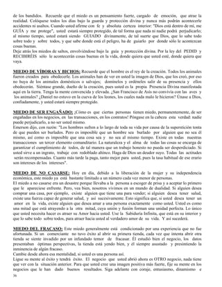 36
de los bandidos. Recuerde que el miedo es un pensamiento fuerte, cargado de emoción, que atrae la
realidad. Colóquese todos los días bajo la guarda y protección divina y nunca más podrán acontecerle
accidentes ni asaltos. Cuando usted afirme con fe y absoluta certeza interior: "Dios está dentro de mí, me
GUÍA y me protege", usted estará siempre protegido, de tal forma que nada ni nadie podrá perjudicarlo;
al mismo tiempo, usted estará siendo GUIADO divinamente, de tal suerte que Dios, que lo sabe todo
sobre todo y sobre todos, y que sabe donde está el peligro, ha de guiarlo por donde sólo le acontezcan
cosas buenas.
Deje atrás los miedos de saltos, envolviéndose bajo la guía y protección divina. Por la ley del PEDID y
RECIBIRÉIS sólo le acontecerán cosas buenas en la vida, donde quiera que usted esté, donde quiera que
vaya.
MIEDO DE VÍBORAS Y BICHOS: Recuerde que el hombre es el rey de la creación. Todos los animales
fueron creados para obedecerle. Los animales han de ver en usted la imagen de Dios, que los creó, por eso
no huya de los animales domésticos o salvajes; domínelos y ordéneles salir de su presencia y ellos
obedecerán. Siéntase grande, dueño de la creación, pues usted es la propia Presencia Divina manifestada
aquí en la tierra. Tenga la mente convencida y elevada. ¿San Francisco de Asís no convivía con las aves y
los animales? ¿Daniel no estuvo en la cueva de los leones, los cuales nada malo le hicieron? Únase a Dios,
confiadamente, y usted estará siempre protegido.
MIEDO DE SER ENGAÑADO: ¡Cómo es que ciertas personas tienen miedo, permanentemente, de ser
engañadas en los negocios, en las transacciones, en los contratos! Póngase en la cabeza esta verdad: nadie
puede perjudicarlo, a no ser usted mismo.
Emerson dijo, con razón: "Los hombres sufren a lo largo de toda su vida por causa de la superstición tonta
de que pueden ser burlados. Pero es imposible que un hombre sea burlado por alguien que no sea él
mismo, así como es imposible que una cosa sea y no sea al mismo tiempo. Existe en todas nuestras
transacciones un tercer elemento comanditario. La naturaleza y el alma de todas las cosas se encarga de
garantizar el cumplimiento de todos, de tal manera que un trabajo honesto no pueda ser desperdiciado. Si
usted sirve a un ingrato, trabaje con redoblado ahínco. Haga de Dios un deudor suyo. Todas las actitudes
serán recompensadas. Cuanto más tarde la paga, tanto mejor para usted, pues la tasa habitual de ese erario
son intereses de los intereses".
MIEDO DE NO CASARSE: Hoy en día, debido a la liberación de la mujer y su independencia
económica, este miedo ya está bastante limitado a un número cada vez menor de personas.
El miedo a no casarse era un desastre porque llevaba a la persona a escoger de prisa y a aceptar lo primero
que le apareciese enfrente. Pero, vea bien, nosotros vivimos en un mundo de dualidad. Si alguien desea
comprar una casa, por ejemplo, existe alguien que tiene una para vender; si alguien desea tener salud,
existe una fuerza capaz de generar salud, y así sucesivamente. Esto significa que, si usted desea tener un
amor en la vida, existe alguien que desea amar a una persona exactamente como usted. Usted es como
una mitad que está atrayendo a la otra mitad, cuya unión y fusión forman una unidad perfecta. Lo único
que usted necesita hacer es atraer su Amor hacia usted. Use la Sabiduría Infinita, que está en su interior y
que lo sabe todo sobre todos, para atraer hacia usted al verdadero amor de su vida. Y así sucederá.
MIEDO DEL FRACASO: Este miedo generalmente está condicionado por una experiencia que no fue
afortunada. Si un comerciante no tuvo éxito al abrir su primera tienda, cada vez que intenta abrir otra
tienda se siente invadido por un infundado temor de fracasar. Él estudió bien el negocio, los datos
presentaban óptimas perspectivas, la tienda está yendo bien, y él siempre asustado y presintiendo la
inminencia de algún fracaso.
Cambie desde ahora esa mentalidad, si usted es una persona así.
Ligue su mente al éxito y tendrá éxito. El negocio que usted abrió ahora es OTRO negocio, nada tiene
que ver con la situación anterior. Para que usted cree una imagen positiva más fuerte, fije su mente en los
negocios que le han dado buenos resultados. Siga adelante con coraje, entusiasmo, dinamismo e
 