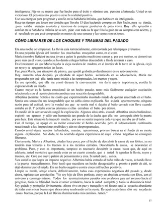 37
inteligencia. Fije en su mente que fue hecho para el éxito y siéntase una persona afortunada. Usted es un
victorioso. El pensamiento positivo atrae la realidad positiva.
Use sus energías para progresar y confíe en la Sabiduría Infinita, que habita en su inteligencia.
Hace un tiempo una joven me contaba que llevaba 15 días haciendo compras en Sao Paulo, para su tienda,
pues estaba siempre asustada y temerosa de comprar productos de poca venta. Hoy ella aprendió a
confiar en la Sabiduría Infinita de su ser, pide con toda su fe que Ella la guíe en las compras con acierto, y
el resultado es que está comprando en menos de una semana y las ventas son exitosas.
CÓMO LIBRARSE DE LOS CHOQUES Y TRAUMAS DEL PASADO
Era una noche de tempestad. La lluvia caía torrencialmente, entrecortada por relámpagos y truenos.
En una pequeña iglesia del interior las muchachas ensayaban canto, en el coro.
María (nombre ficticio) era una joven a quien le gustaba muchísimo cantar y, por ese motivo, se demoró un
poco más en el coro, cuando ya las demás colegas habían descendido a fin de retornar a casa.
En el momento en que María bajaba la vieja escalera de madera, en el interior de la torre de la iglesia, cayó
un rayo y se apagaron todas las luces.
Fue, para María, una situación de pánico, que quedó grabada profundamente en su subconsciente.
Hoy, cuarenta años después, ya olvidada de aquel hecho acontecido en su adolescencia, María me
preguntaba por qué ella tenía tanto miedo a las tempestades, los truenos y rayos.
En ese episodio, que ella me contó durante la conversación sin darle mayor importancia, residía la
explicación de su miedo.
Cuanto mayor es la fuerza emocional de un hecho pasado, tanto más fácilmente cualquier asociación
relacionada con el acontecimiento produce una reacción desagradable.
Albertina (nombre ficticio) me contó que experimentaba inusitado miedo de quedar encerrada en el baño.
Sentía una sensación tan desagradable que no sabía cómo explicarla. No existía aparentemente, ninguna
razón para tal actitud, pero la verdad era que se sentía mal si dejaba el baño cerrado con llave cuando
entraba en él. Y peleaba con las criaturas si ellas cerraban el baño por dentro.
En medio de la conversación surgió la explicación. Algunos años atrás, cuando Albertina estaba bañándose,
explotó un aparato y salió una humareda tan grande de la ducha que ella no conseguía abrir la puerta
para huir. Esta situación la impactó mucho, por eso se sentía inquieta cada vez que entraba en el baño.
Con el tiempo, se apagó en su mente consciente el hecho ocurrido, pero el subconsciente continuaba
reaccionado a las impresiones recibidas y aún no desprogramadas.
Cuando usted siente miedos infundados, manías, aprensiones, procure buscar en el fondo de su mente
alguna explicación. Sin duda, le ha ocurrido alguna experiencia de cuyo efecto negativo no consiguió
liberarse.
Ciertamente, María y Albertina, citadas hace poco, por el hecho de descubrir la causa de sus fobias, ya no
tendrán más temores a los truenos ni a los recintos cerrados. Descubierta la causa, se desvanece el
problema. Pero, y esto es importante, tampoco es necesario descubrir la causa: basta que, de aquí en
adelante, usted mentalice que puede estar en un cuarto cerrado, que a usted le agradan la lluvia, rayos y
truenos, etc. Cree ese nuevo patrón de pensamiento y crea. Si usted cree... así es.
Vea usted lo que logra un impacto negativo: Albertina había entrado al baño miles de veces, echando llave
a la puerta tranquilamente. Pero bastó que sucediera un hecho desagradable y, pronto a partir de ahí, se
dejó dominar por el miedo. Era un hecho negativo contra cinco mil hechos positivos.
Limpie su mente, arroje afuera, definitivamente, todas esas experiencias negativas del pasado y, desde
ahora, repítase con convicción: "Yo soy hijo de Dios perfecto, estoy en absoluta armonía con Dios, con el
universo y conmigo mismo. Todos los acontecimientos pasados son escalones para mi ascenso hacia el
progreso, hacia la felicidad, hacia el amor verdadero, hacia la salud completa y hacia la abundancia total.
Soy guiado y protegido divinamente. Ahora vivo en paz y tranquilo y mi futuro será la cosecha abundante
de todas esas cosas buenas que ahora estoy sembrando en la mente. De aquí en adelante sólo me sucederán
cosas buenas, porque la Luz Divina ilumina todos mis caminos. Amen."
 