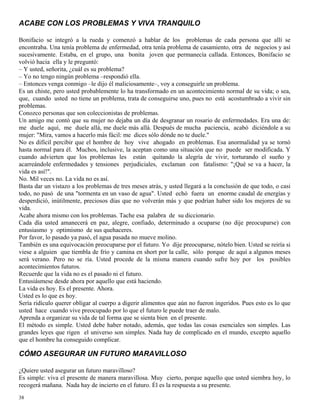 38
ACABE CON LOS PROBLEMAS Y VIVA TRANQUILO
Bonifacio se integró a la rueda y comenzó a hablar de los problemas de cada persona que allí se
encontraba. Una tenía problema de enfermedad, otra tenía problema de casamiento, otra de negocios y así
sucesivamente. Estaba, en el grupo, una bonita joven que permanecía callada. Entonces, Bonifacio se
volvió hacia ella y le preguntó:
– Y usted, señorita, ¿cuál es su problema?
– Yo no tengo ningún problema –respondió ella.
– Entonces venga conmigo –le dijo él maliciosamente–, voy a conseguirle un problema.
Es un chiste, pero usted probablemente lo ha transformado en un acontecimiento normal de su vida; o sea,
que, cuando usted no tiene un problema, trata de conseguirse uno, pues no está acostumbrado a vivir sin
problemas.
Conozco personas que son coleccionistas de problemas.
Un amigo me contó que su mujer no dejaba un día de desgranar un rosario de enfermedades. Era una de:
me duele aquí, me duele allá, me duele más allá. Después de mucha paciencia, acabó diciéndole a su
mujer: "Mira, vamos a hacerlo más fácil: me dices sólo dónde no te duele."
No es difícil percibir que el hombre de hoy vive ahogado en problemas. Esa anormalidad ya se tornó
hasta normal para él. Muchos, inclusive, la aceptan como una situación que no puede ser modificada. Y
cuando advierten que los problemas les están quitando la alegría de vivir, torturando el sueño y
acarreándole enfermedades y tensiones perjudiciales, exclaman con fatalismo: "¡Qué se va a hacer, la
vida es así!".
No. Mil veces no. La vida no es así.
Basta dar un vistazo a los problemas de tres meses atrás, y usted llegará a la conclusión de que todo, o casi
todo, no pasó de una "tormenta en un vaso de agua". Usted echó fuera un enorme caudal de energías y
desperdició, inútilmente, preciosos días que no volverán más y que podrían haber sido los mejores de su
vida.
Acabe ahora mismo con los problemas. Tache esa palabra de su diccionario.
Cada día usted amanecerá en paz, alegre, confiado, determinado a ocuparse (no dije preocuparse) con
entusiasmo y optimismo de sus quehaceres.
Por favor, lo pasado ya pasó, el agua pasada no mueve molino.
También es una equivocación preocuparse por el futuro. Yo dije preocuparse, nótelo bien. Usted se reiría si
viese a alguien que tiembla de frío y camina en short por la calle, sólo porque de aquí a algunos meses
será verano. Pero no se ría. Usted procede de la misma manera cuando sufre hoy por los posibles
acontecimientos futuros.
Recuerde que la vida no es el pasado ni el futuro.
Entusiásmese desde ahora por aquello que está haciendo.
La vida es hoy. Es el presente. Ahora.
Usted es lo que es hoy.
Sería ridículo querer obligar al cuerpo a digerir alimentos que aún no fueron ingeridos. Pues esto es lo que
usted hace cuando vive preocupado por lo que el futuro le puede traer de malo.
Aprenda a organizar su vida de tal forma que se sienta bien en el presente.
El método es simple. Usted debe haber notado, además, que todas las cosas esenciales son simples. Las
grandes leyes que rigen el universo son simples. Nada hay de complicado en el mundo, excepto aquello
que el hombre ha conseguido complicar.
CÓMO ASEGURAR UN FUTURO MARAVILLOSO
¿Quiere usted asegurar un futuro maravilloso?
Es simple: viva el presente de manera maravillosa. Muy cierto, porque aquello que usted siembra hoy, lo
recogerá mañana. Nada hay de incierto en el futuro. Él es la respuesta a su presente.
 
