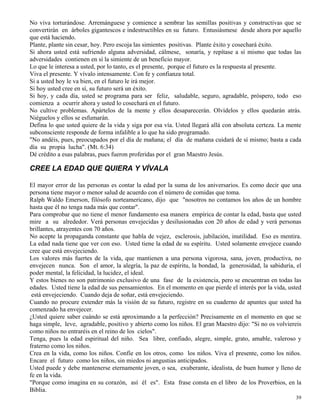 39
No viva torturándose. Arremánguese y comience a sembrar las semillas positivas y constructivas que se
convertirán en árboles gigantescos e indestructibles en su futuro. Entusiásmese desde ahora por aquello
que está haciendo.
Plante, plante sin cesar, hoy. Pero escoja las simientes positivas. Plante éxito y cosechará éxito.
Si ahora usted está sufriendo alguna adversidad, cálmese, sonaría, y repítase a sí mismo que todas las
adversidades contienen en sí la simiente de un beneficio mayor.
Lo que le interesa a usted, por lo tanto, es el presente, porque el futuro es la respuesta al presente.
Viva el presente. Y vívalo intensamente. Con fe y confianza total.
Si a usted hoy le va bien, en el futuro le irá mejor.
Si hoy usted cree en sí, su futuro será un éxito.
Si hoy, y cada día, usted se programa para ser feliz, saludable, seguro, agradable, próspero, todo eso
comienza a ocurrir ahora y usted lo cosechará en el futuro.
No cultive problemas. Apártelos de la mente y ellos desaparecerán. Olvídelos y ellos quedarán atrás.
Niéguelos y ellos se esfumarán.
Defina lo que usted quiere de la vida y siga por esa vía. Usted llegará allá con absoluta certeza. La mente
subconsciente responde de forma infalible a lo que ha sido programado.
"No andéis, pues, preocupados por el día de mañana; el día de mañana cuidará de sí mismo; basta a cada
día su propia lucha". (Mt. 6:34)
Dé crédito a esas palabras, pues fueron proferidas por el gran Maestro Jesús.
CREE LA EDAD QUE QUIERA Y VÍVALA
El mayor error de las personas es contar la edad por la suma de los aniversarios. Es como decir que una
persona tiene mayor o menor salud de acuerdo con el número de comidas que toma.
Ralph Waldo Emerson, filósofo norteamericano, dijo que "nosotros no contamos los años de un hombre
hasta que él no tenga nada más que contar".
Para comprobar que no tiene el menor fundamento esa manera empírica de contar la edad, basta que usted
mire a su alrededor. Verá personas envejecidas y desilusionadas con 20 años de edad y verá personas
brillantes, atrayentes con 70 años.
No acepte la propaganda constante que habla de vejez, esclerosis, jubilación, inutilidad. Eso es mentira.
La edad nada tiene que ver con eso. Usted tiene la edad de su espíritu. Usted solamente envejece cuando
cree que está envejeciendo.
Los valores más fuertes de la vida, que mantienen a una persona vigorosa, sana, joven, productiva, no
envejecen nunca. Son el amor, la alegría, la paz de espíritu, la bondad, la generosidad, la sabiduría, el
poder mental, la felicidad, la lucidez, el ideal.
Y estos bienes no son patrimonio exclusivo de una fase de la existencia, pero se encuentran en todas las
edades. Usted tiene la edad de sus pensamientos. En el momento en que pierde el interés por la vida, usted
está envejeciendo. Cuando deja de soñar, está envejeciendo.
Cuando no procure extender más la visión de su futuro, registre en su cuaderno de apuntes que usted ha
comenzado ha envejecer.
¿Usted quiere saber cuándo se está aproximando a la perfección? Precisamente en el momento en que se
haga simple, leve, agradable, positivo y abierto como los niños. El gran Maestro dijo: "Si no os volviereis
como niños no entraréis en el reino de los cielos".
Tenga, pues la edad espiritual del niño. Sea libre, confiado, alegre, simple, grato, amable, valeroso y
fraterno como los niños.
Crea en la vida, como los niños. Confíe en los otros, como los niños. Viva el presente, como los niños.
Encare el futuro como los niños, sin miedos ni angustias anticipados.
Usted puede y debe mantenerse eternamente joven, o sea, exuberante, idealista, de buen humor y lleno de
fe en la vida.
"Porque como imagina en su corazón, así él es". Esta frase consta en el libro de los Proverbios, en la
Biblia.
 