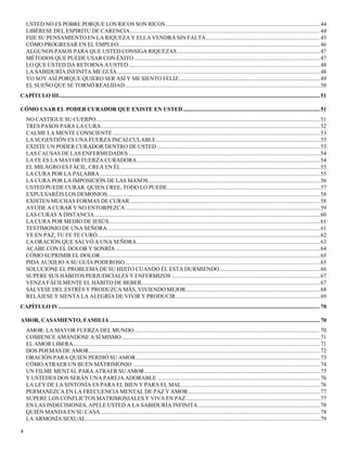 4
USTED NO ES POBRE PORQUE LOS RICOS SON RICOS............................................................................................................44
LIBÉRESE DEL ESPÍRITU DE CARENCIA.....................................................................................................................................44
FIJE SU PENSAMIENTO EN LA RIQUEZA Y ELLA VENDRÁ SIN FALTA................................................................................45
CÓMO PROGRESAR EN EL EMPLEO.............................................................................................................................................46
ALGUNOS PASOS PARA QUE USTED CONSIGA RIQUEZAS....................................................................................................47
MÉTODOS QUE PUEDE USAR CON ÉXITO..................................................................................................................................47
LO QUE USTED DA RETORNA A USTED......................................................................................................................................48
LA SABIDURÍA INFINITA ME GUÍA..............................................................................................................................................48
YO SOY ASÍ PORQUE QUIERO SER ASÍ Y ME SIENTO FELIZ...................................................................................................49
EL SUEÑO QUE SE TORNÓ REALIDAD ........................................................................................................................................50
CAPÍTULO III.......................................................................................................................................................................................51
CÓMO USAR EL PODER CURADOR QUE EXISTE EN USTED................................................................................................51
NO CASTIGUE SU CUERPO.............................................................................................................................................................51
TRES PASOS PARA LA CURA.........................................................................................................................................................52
CALME LA MENTE CONSCIENTE .................................................................................................................................................53
LA SUGESTIÓN ES UNA FUERZA INCALCULABLE...................................................................................................................53
EXISTE UN PODER CURADOR DENTRO DE USTED ..................................................................................................................53
LAS CAUSAS DE LAS ENFERMEDADES ......................................................................................................................................54
LA FE ES LA MAYOR FUERZA CURADORA................................................................................................................................54
EL MILAGRO ES FÁCIL, CREA EN ÉL ...........................................................................................................................................55
LA CURA POR LA PALABRA ..........................................................................................................................................................55
LA CURA POR LA IMPOSICIÓN DE LAS MANOS........................................................................................................................56
USTED PUEDE CURAR. QUIEN CREE, TODO LO PUEDE...........................................................................................................57
EXPULSARÉIS LOS DEMONIOS.....................................................................................................................................................58
EXISTEN MUCHAS FORMAS DE CURAR .....................................................................................................................................58
AYUDE A CURAR Y NO ENTORPEZCA ........................................................................................................................................59
LAS CURAS A DISTANCIA..............................................................................................................................................................60
LA CURA POR MEDIO DE JESÚS....................................................................................................................................................61
TESTIMONIO DE UNA SEÑORA.....................................................................................................................................................61
VE EN PAZ, TU FE TE CURÓ............................................................................................................................................................62
LA ORACIÓN QUE SALVÓ A UNA SEÑORA ................................................................................................................................63
ACABE CON EL DOLOR Y SONRÍA ...............................................................................................................................................64
CÓMO SUPRIMIR EL DOLOR..........................................................................................................................................................65
PIDA AUXILIO A SU GUÍA PODEROSO ........................................................................................................................................65
SOLUCIONE EL PROBLEMA DE SU HIJITO CUANDO ÉL ESTÁ DURMIENDO ......................................................................66
SUPERE SUS HÁBITOS PERJUDICIALES Y ENFERMIZOS ........................................................................................................67
VENZA FÁCILMENTE EL HÁBITO DE BEBER.............................................................................................................................67
SÁLVESE DEL ESTRÉS Y PRODUZCA MÁS, VIVIENDO MEJOR..............................................................................................68
RELÁJESE Y SIENTA LA ALEGRÍA DE VIVIR Y PRODUCIR.....................................................................................................69
CAPÍTULO IV.......................................................................................................................................................................................70
AMOR, CASAMIENTO, FAMILIA ...................................................................................................................................................70
AMOR: LA MAYOR FUERZA DEL MUNDO..................................................................................................................................70
COMIENCE AMÁNDOSE A SÍ MISMO...........................................................................................................................................71
EL AMOR LIBERA.............................................................................................................................................................................71
DOS POEMAS DE AMOR..................................................................................................................................................................72
ORACIÓN PARA QUIEN PERDIÓ SU AMOR.................................................................................................................................73
CÓMO ATRAER UN BUEN MATRIMONIO ...................................................................................................................................74
UN FILME MENTAL PARA ATRAER SU AMOR...........................................................................................................................75
Y USTEDES DOS SERÁN UNA PAREJA ADORABLE ..................................................................................................................76
LA LEY DE LA SINTONÍA ES PARA EL BIEN Y PARA EL MAL.................................................................................................76
PERMANEZCA EN LA FRECUENCIA MENTAL DE PAZ Y AMOR ............................................................................................77
SUPERE LOS CONFLICTOS MATRIMONIALES Y VIVA EN PAZ..............................................................................................77
EN LAS INDECISIONES, APELE USTED A LA SABIDURÍA INFINITA .....................................................................................78
QUIÉN MANDA EN SU CASA..........................................................................................................................................................78
LA ARMONÍA SEXUAL....................................................................................................................................................................79
 