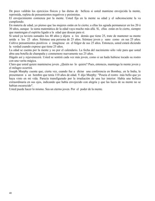 40
De poco valdrán los ejercicios físicos y las dietas de belleza si usted mantiene envejecida la mente,
reprimida, repleta de pensamientos negativos y pesimistas.
El envejecimiento comienza por la mente. Usted fija en la mente su edad y el subconsciente la va
cumpliendo.
En materia de edad, yo pienso que las mujeres están en lo cierto; a ellas les agrada permanecer en los 20 ó
30 años, aunque la suma matemática de la edad vaya mucho más allá. Sí, ellas están en lo cierto, siempre
que mantengan el espíritu ligado a la edad que desean para sí.
Si usted ya tuviera sumados los 40 años y dijera a los demás que tiene 25, trate de mantener su mente
unida a los 25 años. Siéntase una persona de 25 años. Siéntase joven y sano como en sus 25 años.
Cultive pensamientos positivos e imagínese en el fulgor de sus 25 años. Entonces, usted estará diciendo
la verdad cuando exprese que tiene 25 años.
La edad se cuenta por la mente y no por el calendario. La fecha del nacimiento sólo vale para que usted
abra una botella de champaña y conmemore nuevamente sus 25 años.
Hágalo así y rejuvenecerá. Usted se sentirá cada vez más joven, como si un hada hubiese tocado su rostro
con una varita mágica.
Claro que usted quiere mantenerse joven. ¿Quién no lo quiere? Pues, entonces, mantenga la mente joven y
el milagro ocurrirá.
Joseph Murphy cuenta que, cierta vez, cuando fue a dictar una conferencia en Bombay, en la India, le
presentaron a un hombre que tenía 110 años de edad. Y dijo Murphy: "Poseía el rostro más bello que yo
haya visto en mi vida. Parecía transfigurado por la irradiación de una luz interior. Había una belleza
extraordinaria en sus ojos, indicando que había envejecido con alegría y que las luces de su mente no se
habían oscurecido".
Usted puede hacer lo mismo. Sea un eterno joven. Por el poder de la mente.
 