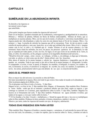 41
CAPÍTULO II
SUMÉRJASE EN LA ABUNDANCIA INFINITA
Su derecho a las riquezas es
tan natural como el agua
que usted bebe.
¿Para quién imagina que fueron creadas las riquezas del universo?
Entre en un bosque y quedará extasiado por la exuberancia, extravagancia y prodigalidad de la naturaleza.
Billones y billones de plantas, billones de flores de belleza indescriptible, billones de frutos, que se
multiplican en nuestras plantas. Mire, con los ojos de la mente, el subsuelo y verá minas incalculables cuya
riqueza puede dar vida abundante a todos los seres de este planeta hasta el fin de los tiempos. Mire a los
océanos y haga la prueba de calcular las riquezas que allí se encuentran. Trate de dar un precio a cada
estrella de nuestra galaxia y note que, hasta hoy, no se sabe qué utilidad ellas tienen. Mire el sol e imagine
cuánto vale la luz, el calor y la vitalidad que él irradia. Elimine el sol de nuestro planeta y la vida
terminará. Sume usted los animales, las aves, los peces, los procesos químicos de la naturaleza, la vida
que se expande por todas partes, el aire, los ríos, los lagos, le oro que existe en las entrañas de la tierra, la
plata, el cobre, los minerales, en fin, póngase a pensar en la inagotable abundancia del universo...
"Mirad los lirios del campo, cómo crecen; no trabajan, ni hilan, y, sin embargo, os digo que ni Salomón,
con toda su gloria, se vistió como uno de ellos". Quien afirmó esto fue Jesucristo.
Mire ahora al interior de la mente humana y calcule las riquezas fantásticas e inagotables que de ella
pueden ser extraídas. Todo lo que usted ve por ahí es fruto de la mente humana: el refrigerador, la radio,
el computador, el avión, el tren, la pared, la lámpara, los muebles, el bolígrafo, la música, los cuadros de
arte, la literatura, la cocina, el automóvil, la máquina de escribir, las cosas, los satélites, la aspiradora, el
navío, las usinas, prácticamente todo lo que está delante de sus ojos es creación del hombre.
DIOS ES EL PRIMER RICO
Dios es mayor rico del universo. La creación es obra del Padre.
Sin tener necesidad de la riqueza, Dios creó todo lo que existe e hizo nadar al mundo en la abundancia.
Abra la primera página de la Biblia y lea:
"En el principio creó Dios el cielo y la tierra... Y dijo Dios:
Hágase la luz; y se hizo la luz. Y dijo también Dios: Hágase el firmamento. Dijo también Dios: Produzca
la tierra hierba verde que dé su simiente y produzca árboles que den fruto, según su especie, y que
contenga su simiente en sí mismos, para reproducirse sobre la tierra. Y dijo Dios, también: Háganse los
luceros en el firmamento del cielo. Y dijo Dios también: Produzcan las aguas animales vivientes, que
naden en las aguas; y aves que vuelen sobre la tierra..."
"Y El los bendijo y les dijo: Creced y multiplicaos, y llenad las aguas del mar; y las aves se multipliquen
sobre la Dios también: Produzca la tierra animales vivientes, domésticos, reptiles y salvajes..."
Observe, por tanto, todas las riquezas del mundo con ojos de alegría y admiración.
TODAS ESAS RIQUEZAS SON PARA USTED
"Dijo también Dios: Hagamos al hombre a nuestra imagen y semejanza, el cual presida los peces del mar,
las aves del cielo, los animales, y a todos los reptiles, que se mueven sobre la tierra, y domine en toda la
 