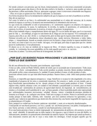 43
He tenido contacto con personas que me dicen, temerosamente como si estuvieran cometiendo un pecado,
que les gustaría ganar más dinero a fin de dar más confort a la familia, e inclusive, para ayudar aun más a
las personas y obras necesitadas. Pero se apresuran a agregar, como si estuviesen cometiendo una flaqueza:
– Pero, no es que yo quiera ser rico. Sólo lo suficiente. Lo necesario.
Esa forma de pensar lleva a la interpretación subjetiva de que la riqueza es un mal y la pobreza es un bien.
Hay ahí un equívoco.
Así como la salud es un bien y la enfermedad una anormalidad en el orden del universo, de la misma
manera la riqueza es un bien y la miseria una anormalidad en la abundancia del universo.
Lo que existe de condenable es sólo el pensamiento y el sentimiento negativo en relación a la riqueza y
éstos son la ganancia, la usura, la explotación, la envidia, la rapiña, el pesimismo, el sentimiento de
carencia, la crítica, el resentimiento, la avaricia, el miedo, el egoísmo, la prepotencia.
Mire al pez nadando alegre y tranquilamente dentro del agua. Él vive en medio del agua, que le es necesaria
para la vida y, sin embargo, el agua no está dentro de él. Haga así con las riquezas. Viva sumergido en la
riqueza, pues ella es un don divino a su disposición, pero no deje que la riqueza entre dentro de usted.
Siéntase envuelto por la abundancia, desee abundancia para poder moverse libremente a todos lados,
alegre y tranquilamente. Inunde su mundo exterior con los bienes y haga circular la riqueza también hacia
los otros; así como el pez vive en el medio del agua, vive del agua, pero deja el agua para que los demás
peces lo usufructúen y vivan plenamente.
El dinero no es vil, sino un símbolo de la riqueza de Dios. El dinero significa la casa, el mueble, la
comida, la vestimenta, las cosas agradables, en fin, todo aquello que está a su servicio.
Como dice el salmo: "La tierra está llena de la benignidad del Señor".
¿POR QUÉ LOS BUENOS PASAN PRIVACIONES Y LOS MALOS CONSIGUEN
TODO LO QUE QUIEREN?
He ahí una afirmación muy frecuente, pero totalmente equivocada.
Como ya sabe, existe un Poder Infinito, dentro de usted, que es accionado por el pensamiento. Toda causa
produce el efecto correspondiente. Toda acción produce su propia reacción. Quien produce maldades,
sólo puede recibir, como consecuencia, la maldad. El amor produce el amor, el odio produce el odio.
Jesucristo afirmó cierta vez que todo árbol bueno produce buenos frutos y todo árbol malo produce malos
frutos.
Entonces, es imposible que alguien enriquezca y tenga beneficios si se pasa la vida engañando a los otros,
impidiendo el progreso de los otros o cometiendo injusticias. No conozco a nadie, en este mundo, que se
haya beneficiado aprovechándose de los demás, porque el mal nunca podrá producir el bien. Cuando
alguien roba, explota, despoja a otro, en verdad se está robando y perjudicando a sí mismo, pues su mente
está invadida por sentimientos de carencia, de agresividad interior, de inquietud, de remordimientos, de
miedos y el resultado será la pérdida de lo que así haya ganado, si bien la pérdida puede estar representada
por enfermedades, insomnio, nerviosismo, soledad, úlceras, cáncer o pérdida de prestigio, pérdida de
armonía en el hogar o de cualquier otra forma. Todo acto se paga a sí mismo. Nunca se encamine por esas
sendas porque se hará daño. Además, sólo transitan por esos caminos tortuosos los ignorantes, o sea,
aquellos que todavía no aprendieron que dentro de ellos mismos hay una fuente inagotable de riquezas, que
es abastecida por el Creador.
Pero, tampoco es verdad que los buenos padezcan necesidad, y sean, en su mayoría, desafortunados.
Usted puede ser una buena persona y ser rico, y puede ser una buena persona y ser pobre. Usted puede ser
una buena persona y estar enfermo, y puede ser una buena persona y estar sano.
Si es una buena persona y tiene su mente impregnada de pensamientos de pobreza y de carencia, es eso lo
que usted obtendrá. Si aprendió que no debe aspirar a las riquezas y que el dinero es cosa del diablo, su
subconsciente, atenderá a su pensamiento eliminando de usted la riqueza. No importa que usted sea bueno y
rece doscientos rosarios por día ni vaya a misa todos los domingos. Usted recogerá aquello que ha
 