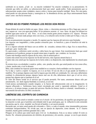 44
sembrado en su mente. ¿Cuál es su oración verdadera? Su oración verdadera es su pensamiento. Si
entiende que debe ser pobre, su subconsciente hará que usted quede pobre. Todo pensamiento que su
subconsciente acepta como verdadero, mueve cielos y tierras para tornarlo realidad física. Por otra parte,
usted puede ser una persona buena y sumergirse en la abundancia divina, que fluye amorosamente hacia
usted como una lluvia torrencial.
USTED NO ES POBRE PORQUE LOS RICOS SON RICOS
Ponga delante de usted un balde con agua. Ahora reúna a doscientas personas en fila y haga que, una por
una, saquen un vaso con agua para beber. Si los primeros sacaron el vaso lleno de agua, los últimos no
tendrán agua para saciar su sed. Pues, es así como mucha gente piensa respecto a la riqueza. Piensan
que muchos no tienen nada porque otros son ricos, y la solución sería nivelar a todos por lo bajo, o sea, en
la pobreza.
Ese es un pensamiento mezquino y tacaño. Es suponer que las riquezas del universo sean limitadas
Las riquezas son inagotables y todos pueden extraerlas para su beneficio y para el beneficio de toda la
humanidad.
Si ve a alguien saliendo del banco con un millón de cruzados, siéntase feliz y diga: Eso es maravilloso,
ojalá que gane mucho más.
Es equivocado y enfermizo sentir envidia y rabia hacia los que tienen. Este resentimiento hará que usted
permanezca en la pobreza, porque no puede atraer para sí aquello que condena en los otros.
Cuanto más bendiga usted la riqueza de los otros, más la atraerá para sí.
Cuanto más usted crea en las riquezas sin fin del universo, más riquezas atraerá hacia sí.
Cuanto más crea usted que las riquezas de la tierra están a su disposición, más rápidamente las atraerá para
sí.
Si existen ricos a su alrededor y usted es pobre, esto prueba, tan sólo, que usted puede ser rico como ellos,
y hasta mucho más, si así lo deseara.
Mire, sólo condena las riquezas quien tiene maldad en su corazón y haría maldades con las riquezas.
Ya le dije y vuelvo a repetir: la riqueza, en sí es un bien. El uso de ella es el que puede ser benéfico o
maléfico. No es porque algunos usen mal la riqueza que ésta debe ser condenada. En este caso, deberíamos
combatir la alimentación porque algunos hacen mal uso de ella; deberíamos decir que el sol no sirve,
porque hay algunos que se queman en el sol.
El valor del dinero reside en el servicio que él pueda prestarle. Por tanto, amontonar dinero sólo por
amontonarlo, sin darle alguna finalidad, es avaricia, es un mal.
Usted piensa acertadamente cuando imagina -y la fuerza del subconsciente está en la imaginación- la
riqueza afluyendo a borbotones hacia usted, circulando por usted y siguiendo adelante. Usted es el
universo y, al mismo tiempo, es parte del universo. Reciba los bienes, úselos a voluntad, transfórmelos y
nuevamente devuélvalos a la libre circulación.
LIBÉRESE DEL ESPÍRITU DE CARENCIA
Durante todo el día usted es tentado a entrar en el círculo de los pesimistas, de aquellos que pregonan que
la situación va mal, que el petróleo está robando todo lo que usted gana, que la inflación le está comiendo
una pierna, que la crisis mundial nos llevará al hambre; y así sucesivamente.
Recuerde que, en tanto usted queda ahí criticando a Dios y a todo el mundo, otras innumerables personas
continúan enriqueciéndose. No olvide que, aun en épocas de depresión, como durante la 2ª. Guerra
mundial, mucha gente continuó ganando más y más.
Póngase en la cabeza que usted nació para vivir en la abundancia. Esta es su única verdad. El resto es
ilusión. No alimente pensamientos de rebelión, de pesimismo y de carestía, porque es eso lo que atraerá.
 
