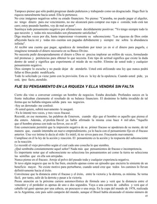 45
Tampoco piense que sólo podrá progresar dando puñetazos y trabajando como un desgraciado. Haga fluir la
riqueza naturalmente hacia usted. Ella le pertenece.
No cree imágenes negativas sobre su estado financiero. No piense: "Caramba, no puedo pagar el alquiler,
no tengo dinero para ese vencimiento, no me alcanzará para comprar esa ropa o comida; todo está tan
caro; estoy pasando hambre, voy de mal en peor".
Sustituya todo pensamiento negativo por afirmaciones decididamente positivas: "Yo tengo siempre todo lo
que necesito y todas mis necesidades son plenamente satisfechas".
Diga muchas veces por día, hasta impresionar vivamente su subconsciente: "Las riquezas de Dios están
afluyendo hacia mí y todas mis cuentas son pagadas debidamente y siempre me sobra la abundancia
infinita".
Al recibir una cuenta que pagar, agradezca de inmediato por tener ya en sí el dinero para pagarla, e
imagínese tomando el dinero necesario en su Banco Divino.
No necesita pedir desesperadamente el dinero a Dios ni precisa implorar un millón de veces, formulando
mil promesas y penitencias para obtener lo que necesita. Este tipo de actitud significa que existe la duda
dentro de usted y significa que experimenta el miedo de no recibir. Elimine de usted todo y cualquier
pensamiento negativo.
Dios siempre lo escucha y no puede dejar de atenderlo. Usted está utilizando una ley que nunca podrá
fallar ni Dios podrá modificarla.
Todo lo solicitado ya viene junto con la provisión. Esta es la ley de la opulencia. Cuando usted pide, ya
está, ipso facto, atendido.
FIJE SU PENSAMIENTO EN LA RIQUEZA Y ELLA VENDRÁ SIN FALTA
Cierto día vino a conversar conmigo un hombre de negocios. Estaba desolado. Profundos surcos en la
frente indicaban claramente el resultado de su balance financiero. El desánimo lo había invadido de tal
forma que no hallaba ninguna salida para sus negocios.
-Soy un derrotado- me confesó.
-Si usted quiere, subirá nuevamente- le aseguré.
-Ya lo intenté tres veces, y tres veces fracasé.
Recordé, en ese momento, las palabras de Emerson, cuando dijo que el hombre es aquello que piensa el
día entero. Además, el profeta David ya había afirmado la misma cosa hace 4 mil años. "Aquello
que el hombre piensa con todo su fervor, eso es él".
Este comerciante permitió que la impresión negativa de su primer fracaso se apoderara de su mente, de tal
manera que, cuando intentaba un nuevo emprendimiento, ya lo hacía con el pensamiento fijo en el fracaso
anterior. Una voz íntima le decía al oído: Es inútil, tú no sirves para eso. Fracasarás nuevamente.
Cumplíase en él la ley de la acción y reacción. El pensamiento es la acción y la respuesta del subconsciente
es la reacción.
Le recordé el viejo proverbio según el cual cada uno cosecha lo que siembra.
¿Qué sembraba constantemente aquel señor? Nada más que pensamientos de fracaso e incompetencia.
Es importante notar que el subconsciente no selecciona los pensamientos así como la tierra no selecciona
las semillas que en ella son arrojadas.
Nunca piense en el fracaso. Arroje al polvo del pasado toda y cualquier experiencia negativa.
Si tuvo algún negocio que no le fue bien, encárelo apenas como un episodio que encierra la simiente de un
beneficio mayor. No existe motivo para perturbarse, cuando usted cree que todos los caminos lo llevan
definitivamente hacia el éxito.
Convénzase que la distancia entre el fracaso y el éxito, entre la victoria y la derrota, es mínima. Se torna
fácil, por tanto, salir de la derrota y pasar a la victoria.
Preste atención en la próxima carrera automovilística de fórmula uno y verá que la distancia entre el
vencedor y el perdedor es apenas de uno o dos segundos. Vaya a una carrera de caballos y verá que el
caballo tal ganó apenas por una cabeza, un pescuezo o una oreja. En la copa del mundo de 1978, realizada
en la Argentina, este país salió campeón del mundo, aunque el Brasil había alcanzado el mismo número de
 