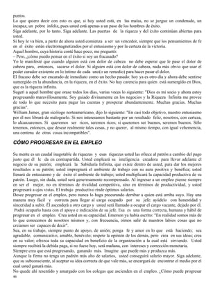 46
puntos.
Lo que quiero decir con esto es que, si hoy usted está, en las malas, no se juzgue un condenado, un
incapaz, un pobre infeliz, pues usted está apenas a un paso de los hombres de éxito.
Siga adelante, por lo tanto. Siga adelante. Las puertas de la riqueza y del éxito continúan abiertas para
usted.
Si hoy le va bien, a partir de ahora usted comienza a ser un vencedor, siempre que los pensamientos de fe
en el éxito estén electromagnetizados por el entusiasmo y por la certeza de la victoria.
Aquel hombre, cuya historia conté hace poco, me preguntó:
– Pero, ¿cómo puedo pensar en el éxito si soy un fracasado?
Yo le manifesté que cuando alguien está con dolor de cabeza no debe esperar que le pase el dolor de
cabeza para, entonces, sacarse el dolor. Si alguien está con dolor de cabeza, nada más obvio que usar el
poder curador existente en lo íntimo de cada uno(o un remedio) para hacer pasar el dolor.
El fracaso debe ser encarado de inmediato como un hecho pasado: hoy ya es otro día y ahora debe sentirse
sumergido en la abundancia, en la riqueza, en el éxito. No hay carencia para quien está sumergido en Dios,
que es la riqueza infinita.
Sugerí a aquel hombre que orase todos los días, varias veces lo siguiente: "Dios es mi socio y ahora estoy
progresando maravillosamente. Soy guiado divinamente en los negocios y la Riqueza Infinita me provee
de todo lo que necesito para pagar las cuentas y prosperar abundantemente. Muchas gracias. Muchas
gracias".
William James, gran sicólogo norteamericano, dijo lo siguiente: "En casi todo objetivo, nuestro entusiasmo
por él nos librará de malograrlo. Si nos interesamos bastante por un resultado feliz, nosotros, con certeza,
lo alcanzaremos. Si queremos ser ricos, seremos ricos; si queremos ser buenos, seremos buenos. Sólo
tenemos, entonces, que desear realmente tales cosas, y no querer, al mismo tiempo, con igual vehemencia,
una centena de otras cosas incompatibles".
CÓMO PROGRESAR EN EL EMPLEO
Su mente es un caudal inagotable de riquezas y esas riquezas usted las ofrece al patrón a cambio del pago
justo que él le da en contrapartida. Usted empleará su inteligencia creadora para llevar adelante el
negocio de su patrón; empleará la Sabiduría Infinita, que existe dentro de usted, para dar los mejores
resultados a su patrón; usted impregnará el ambiente de trabajo con su aura positiva y benéfica; usted
llenará de entusiasmo y de éxito el ambiente de trabajo; usted multiplicará la capacidad productiva de su
patrón. Luego, sin duda, usted será generosamente recompensado. Al ingresar a un empleo piense siempre
en ser el mejor, no en términos de rivalidad competitiva, sino en términos de productividad, y usted
progresará a ojos vistas. El trabajo productivo rinde óptimos salarios.
Desee progresar en el empleo, pero nunca lo haga procurando derribar a quien está arriba suyo. Hay una
manera muy fácil y correcta para llegar al cargo ocupado por su jefe: ayúdelo con honestidad y
sinceridad a subir. Él ascenderá a otro cargo y usted será llamado a ocupar el cargo vacante, dejado por él.
Podrá ocuparlo hasta con el apoyo e indicación de su jefe. Esa es una forma correcta, humana y hábil de
progresar en el empleo. Crea usted en su capacidad. Emerson ya había escrito: "En realidad somos más de
lo que conocemos de nosotros mismos y, con frecuencia, oímos salir de nuestros labios cosas que no
creíamos ser capaces de decir".
Sea, en su trabajo, siempre punto de apoyo, de unión; ponga fe y amor en lo que está haciendo; sea
agradable, comunicativo, amable, benévolo; respete la opinión de los demás, pero crea en sus ideas; crea
en su valor; ofrezca toda su capacidad en beneficio de la organización a la cual está sirviendo. Usted
siempre recibirá la debida paga, si no fuese hoy, será mañana, con intereses y corrección monetaria.
Siempre crea que está progresando, ganando más. Imagine que puede más y produzca más.
Aunque la firma no tenga un padrón más alto de salarios, usted conseguirá salario mayor. Siga adelante,
que su subconsciente, al aceptar su idea correcta de que vale más, se encargará de encontrar el medio por el
cual usted ganará más.
No quede ahí resentido y amargado con los colegas que ascienden en el empleo. ¿Cómo puede progresar
 