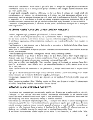 47
usted si está condenando en los otros lo que desea para sí? Aunque los colegas hayan ascendido sin
competencia, a usted eso no le trae injusticias porque usted ha de subir siempre, independientemente de lo
que ocurra con los otros.
Si usted queda amargado, negativo, sublevado, con la boca llena de críticas, en verdad usted está
perjudicándose a sí mismo, se está malogrando a sí mismo, pues todo pensamiento dirigido a otro
comienza por existir y acontecer dentro de uno. Así, usted está forjando su propia dimisión. Porque nadie
es despedido: es la gente la que se despide a través de un proceso negativo de sentimientos. El jefe no
estará haciendo otra cosa que decir: ya que usted no se siente bien aquí y desea salir, acepto su dimisión.
Una vez leí en una plaqueta sobre el escritorio de una joven: "Todo lo que deseo para mí lo deseo para
todas las personas".
ALGUNOS PASOS PARA QUE USTED CONSIGA RIQUEZAS
Entienda, en primer lugar, que todo lo que usted desea, o necesita, existe.
Todas las cosas le son otorgadas de acuerdo con el pensamiento. Nadie es pobre por mala suerte y nadie es
rico por buena suerte. La Mente Infinita atiende a cada uno conforme a sus pensamientos.
Si usted desea alguna cosa, créela mentalmente, pídala, crea que ya está recibiéndola, y todo sucederá en
consecuencia.
Para liberarse de la incertidumbre y de la duda, medite y pregunte a la Sabiduría Infinita si hay alguna
razón para no tenerlo que desea.
Ahora, cree el cuadro mental de aquello que desea y mentalícelo constantemente, hasta recibirlo. Usted lo
recibirá, infaliblemente.
Formule el pedido positivamente. Mantenga una actitud serena, confiada y acertada.
Pida específicamente lo que desea. Si desea un empleo no pida dinero, si desea dinero no pida empleo; si
desea un viaje, pida el viaje, y no el dinero para el mismo. Cree el cuadro mental exacto de aquello que
quiere alcanzar y deje que el subconsciente providencie cómo usted llegará allá.
No formule un pedido vago, indefinido. Pida y mentalice cuando esté dominado por un deseo fuerte. Cree
emoción y sentimiento. La necesidad o placer que causará la obtención del pedido pueden ser de mucha
fuerza emocional.
Repita con frecuencia, con sentimiento y con persistencia, y busque conservar en usted la imagen mental
vívida.
Sepa que el subconsciente reacciona mejor cuando usted está en relax. Cuando más calma y pasiva esté la
mente consciente en el momento de formular un pedido, tanto mejor.
No se ponga a especular sobre el tiempo que demorará en ser atendido. Usted será atendido. Usted será
atendido.
Ahora comience a agradecer. Diga: “Muchas gracias, mi Dios, pues tú oíste mi oración. Tú siempre oyes
mi pedido. Estoy siendo atendido, en tu nombre. Muchas gracias".
MÉTODOS QUE PUEDE USAR CON ÉXITO
Un momento muy importante para que mentalice aquello que desea es por la noche cuando va a dormir.
Colóquese en una posición confortable, relájese y permanezca mentalizando en su pantalla mental
aquello que desea; duérmase con la mente ligada a esos pensamientos. El subconsciente, a esta hora, está
más receptivo y hasta puede ser que usted obtenga la respuesta en sueños.
Otro método que usted puede emplear con provecho, a cualquier hora del día, es sentarse en una posición
bien cómoda, cerrar los ojos y ver mentalmente como ya acontecido aquello que usted desea. Si desea
adquirir una casa, imagínese, en este momento, pagando el valor de la casa al vendedor y entrando muy
contento en ella. Imagínese hasta, si quiere, la localización de los muebles. El subconsciente, que no
distingue entre realidad e imaginación, transformará su imaginación en realidad física.
Si usted desea un aumento de salario, imagine que su patrón lo está llamando y le está diciendo: "Mire,
 