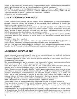 48
usted es un funcionario muy eficiente, por eso voy a aumentarle el sueldo". Véase delante del escritorio de
su jefe y a él diciéndole eso, con la silla reclinada hacia atrás, lleno de buen humor.
Si usted desea progresar en la vida, fije su mente en una palabra o una frase y repítala algunas veces por
día, con sentimiento. Por ejemplo, mentalice: RIQUEZA Y ÉXITO. Simplemente RIQUEZA Y ÉXITO.
También podrá optar por decirse a sí mismo con fe y gratitud: Yo soy rico.
Lo que usted crea en la mente, sucede.
LO QUE USTED DA RETORNA A USTED
Cuando usted efectúe una donación, o de una limosna, libérese definitivamente de la sensación de pérdida,
que suele acometerle cada vez que se deshace de algo. Recuerde que el sentimiento de pérdida o de
carencia crea imagen de carencia en la mente.
Al hacer su donación, hágala con sumo placer, seguro de que todo lo que dé con amor, con buena voluntad,
la Riqueza Divina volverá a llenar el espacio vacío automáticamente. Crea que la abundancia infinita está
siempre fluyendo hacia usted, como una lluvia que nunca deja de caer; por más agua que usted recoja de
la lluvia, siempre su vasija estará llenándose nuevamente y rebosando.
Este es el sentimiento que usted debe tener al dar contribución para la iglesia, para la escuela, para las
instituciones benéficas, para programas de utilidad pública, para promociones caritativas, para personas
necesitadas.
Jesucristo ya decía: Dad y se os dará.
Aquello que usted da, no sólo retornará a usted, sino que retornará multiplicado. Bendiga, por tanto, su
dádiva y hágala con inmensa alegría y con gratitud, porque usted será el gran beneficiado.
Sólo para evitar equívocos: cuando usted da su limosna, no estará esperando retribución de parte de quién
la recibe, sino de Dios, que responde infaliblemente a la imagen de abundancia creada en su mente.
LA SABIDURÍA INFINITA ME GUÍA
Apueste siempre a su capacidad natural. Si usted no cree que su inteligencia está ligada a la Inteligencia
Infinita, estará perdiendo una fuerza inconmensurable.
No use como argumento en defensa de su situación precaria el hecho de no haber cursado la facultad o de
no haber podido especializarse.
Hay innumerables egresados que no progresan y hay innumerables personas que creyeron en su buena
estrella, en su capacidad, en sus dones que emanan del Infinito, y son millonarias.
Usted ahora dispone de una Fuerza Extra. Usted no está usando sólo la mente consciente; ahora está
usando la fuerza irresistible del subconsciente en cuyas profundidades está el Poder Infinito.
Charles Goodyear no tenía formación científica y utilizó aparatos rudimentarios, como fogón de cocina,
para realizar sus experimentos. Pero él tenía convicción y fe en aquello que deseaba alcanzar. Ni siquiera
la carencia financiera y los contratiempos de la vida le hicieron arrojar a un rincón de su mente sus
ideas. Y fue así como él descubrió el proceso de vulcanización del caucho, que se tornó la base de la
moderna industria de la goma. Hoy Goodyear tiene decenas y decenas de grandes fábricas modernas
esparcidas por el mundo y sus ventas ascienden a miles de millones de dólares anuales.
Henry Ford, inventor de los autos de la famosa marca Ford, tampoco era ilustrado.
Tomás Edison, creador de innumerables inventos, fue considerado como de cortísima inteligencia.
Usted también debe creer en sí. Usted tiene la inteligencia de los genios. Úsela en su beneficio y en
beneficio de los demás. Invoque a la Sabiduría Infinita, que habita en su ser, y sus decisiones serán
siempre para su progreso.
Algunos años atrás, un viejo médico del interior fue a la ciudad y entró a una farmacia para intentar vender
al farmacéutico una fórmula de una bebida, escrita en un papel gastado, juntamente con un tarro antiguo y
una pala de madera. Conversaron, conversaron y se verificó el negocio. El farmacéutico entregó al médico
 