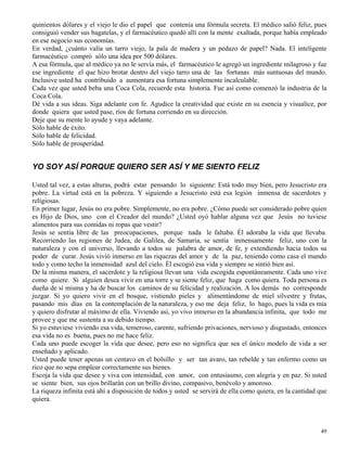 49
quinientos dólares y el viejo le dio el papel que contenía una fórmula secreta. El médico salió feliz, pues
consiguió vender sus bagatelas, y el farmacéutico quedó allí con la mente exaltada, porque había empleado
en ese negocio sus economías.
En verdad, ¿cuánto valía un tarro viejo, la pala de madera y un pedazo de papel? Nada. El inteligente
farmacéutico compró sólo una idea por 500 dólares.
A esa fórmula, que al médico ya no le servía más, el farmacéutico le agregó un ingrediente milagroso y fue
ese ingrediente el que hizo brotar dentro del viejo tarro una de las fortunas más suntuosas del mundo.
Inclusive usted ha contribuido a aumentara esa fortuna simplemente incalculable.
Cada vez que usted beba una Coca Cola, recuerde esta historia. Fue así como comenzó la industria de la
Coca Cola.
Dé vida a sus ideas. Siga adelante con fe. Agudice la creatividad que existe en su esencia y visualice, por
donde quiera que usted pase, ríos de fortuna corriendo en su dirección.
Deje que su mente lo ayude y vaya adelante.
Sólo hable de éxito.
Sólo hable de felicidad.
Sólo hable de prosperidad.
YO SOY ASÍ PORQUE QUIERO SER ASÍ Y ME SIENTO FELIZ
Usted tal vez, a estas alturas, podrá estar pensando lo siguiente: Está todo muy bien, pero Jesucristo era
pobre. La virtud está en la pobreza. Y siguiendo a Jesucristo está esa legión inmensa de sacerdotes y
religiosas.
En primer lugar, Jesús no era pobre. Simplemente, no era pobre. ¿Cómo puede ser considerado pobre quien
es Hijo de Dios, uno con el Creador del mundo? ¿Usted oyó hablar alguna vez que Jesús no tuviese
alimentos para sus comidas ni ropas que vestir?
Jesús se sentía libre de las preocupaciones, porque nada le faltaba. Él adoraba la vida que llevaba.
Recorriendo las regiones de Judea, de Galilea, de Samaria, se sentía inmensamente feliz, uno con la
naturaleza y con el universo, llevando a todos su palabra de amor, de fe, y extendiendo hacia todos su
poder de curar. Jesús vivió inmerso en las riquezas del amor y de la paz, teniendo como casa el mundo
todo y como techo la inmensidad azul del cielo. Él escogió esa vida y siempre se sintió bien así.
De la misma manera, el sacerdote y la religiosa llevan una vida escogida espontáneamente. Cada uno vive
como quiere. Si alguien desea vivir en una torre y se siente feliz, que haga como quiera. Toda persona es
dueña de sí misma y ha de buscar los caminos de su felicidad y realización. A los demás no corresponde
juzgar. Si yo quiero vivir en el bosque, vistiendo pieles y alimentándome de miel silvestre y frutas,
pasando mis días en la contemplación de la naturaleza, y eso me deja feliz, lo hago, pues la vida es mía
y quiero disfrutar al máximo de ella. Viviendo así, yo vivo inmerso en la abundancia infinita, que todo me
provee y que me sustenta a su debido tiempo.
Si yo estuviese viviendo esa vida, temeroso, carente, sufriendo privaciones, nervioso y disgustado, entonces
esa vida no es buena, pues no me hace feliz.
Cada uno puede escoger la vida que desee, pero eso no significa que sea el único modelo de vida a ser
enseñado y aplicado.
Usted puede tener apenas un centavo en el bolsillo y ser tan avaro, tan rebelde y tan enfermo como un
rico que no sepa emplear correctamente sus bienes.
Escoja la vida que desee y viva con intensidad, con amor, con entusiasmo, con alegría y en paz. Si usted
se siente bien, sus ojos brillarán con un brillo divino, compasivo, benévolo y amoroso.
La riqueza infinita está ahí a disposición de todos y usted se servirá de ella como quiera, en la cantidad que
quiera.
 