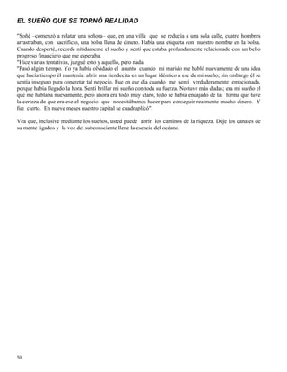 50
EL SUEÑO QUE SE TORNÓ REALIDAD
"Soñé –comenzó a relatar una señora– que, en una villa que se reducía a una sola calle, cuatro hombres
arrastraban, con sacrificio, una bolsa llena de dinero. Había una etiqueta con nuestro nombre en la bolsa.
Cuando desperté, recordé nítidamente el sueño y sentí que estaba profundamente relacionado con un bello
progreso financiero que me esperaba.
"Hice varias tentativas, juzgué esto y aquello, pero nada.
"Pasó algún tiempo. Yo ya había olvidado el asunto cuando mi marido me habló nuevamente de una idea
que hacía tiempo él mantenía: abrir una tiendecita en un lugar idéntico a ese de mi sueño; sin embargo él se
sentía inseguro para concretar tal negocio. Fue en ese día cuando me sentí verdaderamente emocionada,
porque había llegado la hora. Sentí brillar mi sueño con toda su fuerza. No tuve más dudas; era mi sueño el
que me hablaba nuevamente, pero ahora era todo muy claro, todo se había encajado de tal forma que tuve
la certeza de que era ese el negocio que necesitábamos hacer para conseguir realmente mucho dinero. Y
fue cierto. En nueve meses nuestro capital se cuadruplicó".
Vea que, inclusive mediante los sueños, usted puede abrir los caminos de la riqueza. Deje los canales de
su mente ligados y la voz del subconsciente llene la esencia del océano.
 