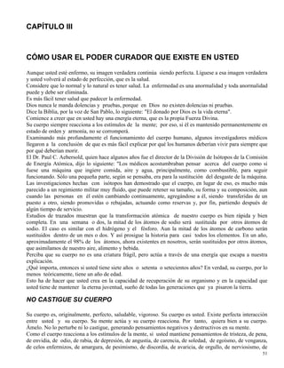 51
CAPÍTULO III
CÓMO USAR EL PODER CURADOR QUE EXISTE EN USTED
Aunque usted esté enfermo, su imagen verdadera continúa siendo perfecta. Líguese a esa imagen verdadera
y usted volverá al estado de perfección, que es la salud.
Considere que lo normal y lo natural es tener salud. La enfermedad es una anormalidad y toda anormalidad
puede y debe ser eliminada.
Es más fácil tener salud que padecer la enfermedad.
Dios nunca le manda dolencias y pruebas, porque en Dios no existen dolencias ni pruebas.
Dice la Biblia, por la voz de San Pablo, lo siguiente: "El donado por Dios es la vida eterna".
Comience a creer que en usted hay una energía eterna, que es la propia Fuerza Divina.
Su cuerpo siempre reacciona a los estímulos de la mente; por eso, si él es mantenido permanentemente en
estado de orden y armonía, no se corromperá.
Examinando más profundamente el funcionamiento del cuerpo humano, algunos investigadores médicos
llegaron a la conclusión de que es más fácil explicar por qué los humanos deberían vivir para siempre que
por qué deberían morir.
El Dr. Paul C. Aebersold, quien hace algunos años fue el director de la División de Isótopos de la Comisión
de Energía Atómica, dijo lo siguiente: "Los médicos acostumbraban pensar acerca del cuerpo como si
fuese una máquina que ingiere comida, aire y agua, principalmente, como combustible, para seguir
funcionando. Sólo una pequeña parte, según se pensaba, era para la sustitución del desgaste de la máquina.
Las investigaciones hechas con isótopos han demostrado que el cuerpo, en lugar de eso, es mucho más
parecido a un regimiento militar muy fluido, que puede retener su tamaño, su forma y su composición, aun
cuando las personas en él estén cambiando continuamente, agregándose a él, siendo transferidas de un
puesto a otro, siendo promovidas o rebajadas, actuando como reservas y, por fin, partiendo después de
algún tiempo de servicio.
Estudios de trazados muestran que la transformación atómica de nuestro cuerpo es bien rápida y bien
completa. En una semana o dos, la mitad de los átomos de sodio será sustituida por otros átomos de
sodio. El caso es similar con el hidrógeno y el fósforo. Aun la mitad de los átomos de carbono serán
sustituidos dentro de un mes o dos. Y así prosigue la historia para casi todos los elementos. En un año,
aproximadamente el 98% de los átomos, ahora existentes en nosotros, serán sustituidos por otros átomos,
que asimilamos de nuestro aire, alimento y bebida.
Perciba que su cuerpo no es una criatura frágil, pero actúa a través de una energía que escapa a nuestra
explicación.
¿Qué importa, entonces si usted tiene siete años o setenta o setecientos años? En verdad, su cuerpo, por lo
menos teóricamente, tiene un año de edad.
Esto ha de hacer que usted crea en la capacidad de recuperación de su organismo y en la capacidad que
usted tiene de mantener la eterna juventud, sueño de todas las generaciones que ya pisaron la tierra.
NO CASTIGUE SU CUERPO
Su cuerpo es, originalmente, perfecto, saludable, vigoroso. Su cuerpo es usted. Existe perfecta interacción
entre usted y su cuerpo. Su mente actúa y su cuerpo reacciona. Por tanto, quiera bien a su cuerpo.
Ámelo. No lo perturbe ni lo castigue, generando pensamientos negativos y destructivos en su mente.
Como el cuerpo reacciona a los estímulos de la mente, si usted mantiene pensamientos de tristeza, de pena,
de envidia, de odio, de rabia, de depresión, de angustia, de carencia, de soledad, de egoísmo, de venganza,
de celos enfermizos, de amargura, de pesimismo, de discordia, de avaricia, de orgullo, de nerviosismo, de
 
